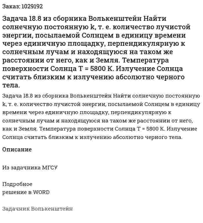 Задача 18.8 из сборника Волькенштейн  Найти солнечную постоянную k, т. е. количество лучистой энергии, посылаемой Солнцем в единицу времени через единичную площадку, перпендикулярную к солнечным лучам и находящуюся на таком же расстоянии от него, как и Земля. Температура поверхности Солнца Т = 5800 К. Излучение Солнца считать близким к излучению абсолютно черного тела. 