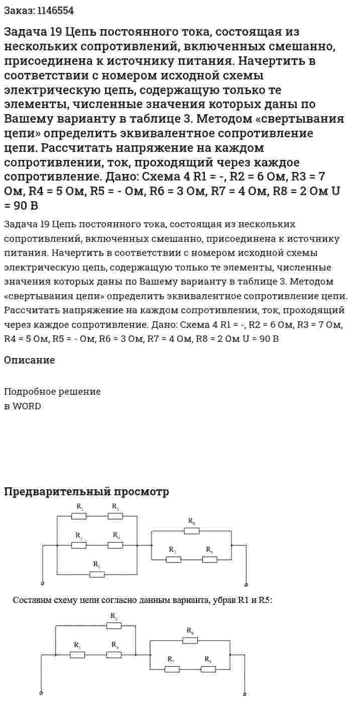 Задача 19 Цепь постоянного тока, состоящая из нескольких сопротивлений, включенных смешанно, присоединена к источнику питания. Начертить в соответствии с номером исходной схемы электрическую цепь, содержащую только те элементы, численные значения которых даны по Вашему варианту в таблице 3.  Методом «свертывания цепи» определить эквивалентное сопротивление цепи. Рассчитать напряжение на каждом сопротивлении, ток, проходящий через каждое сопротивление. Дано: Схема 4 R1 = -, R2 = 6 Ом, R3 = 7 Ом, R4 = 5 Ом, R5 = - Ом, R6 = 3 Ом, R7 = 4 Ом, R8 = 2 Ом U = 90 В 