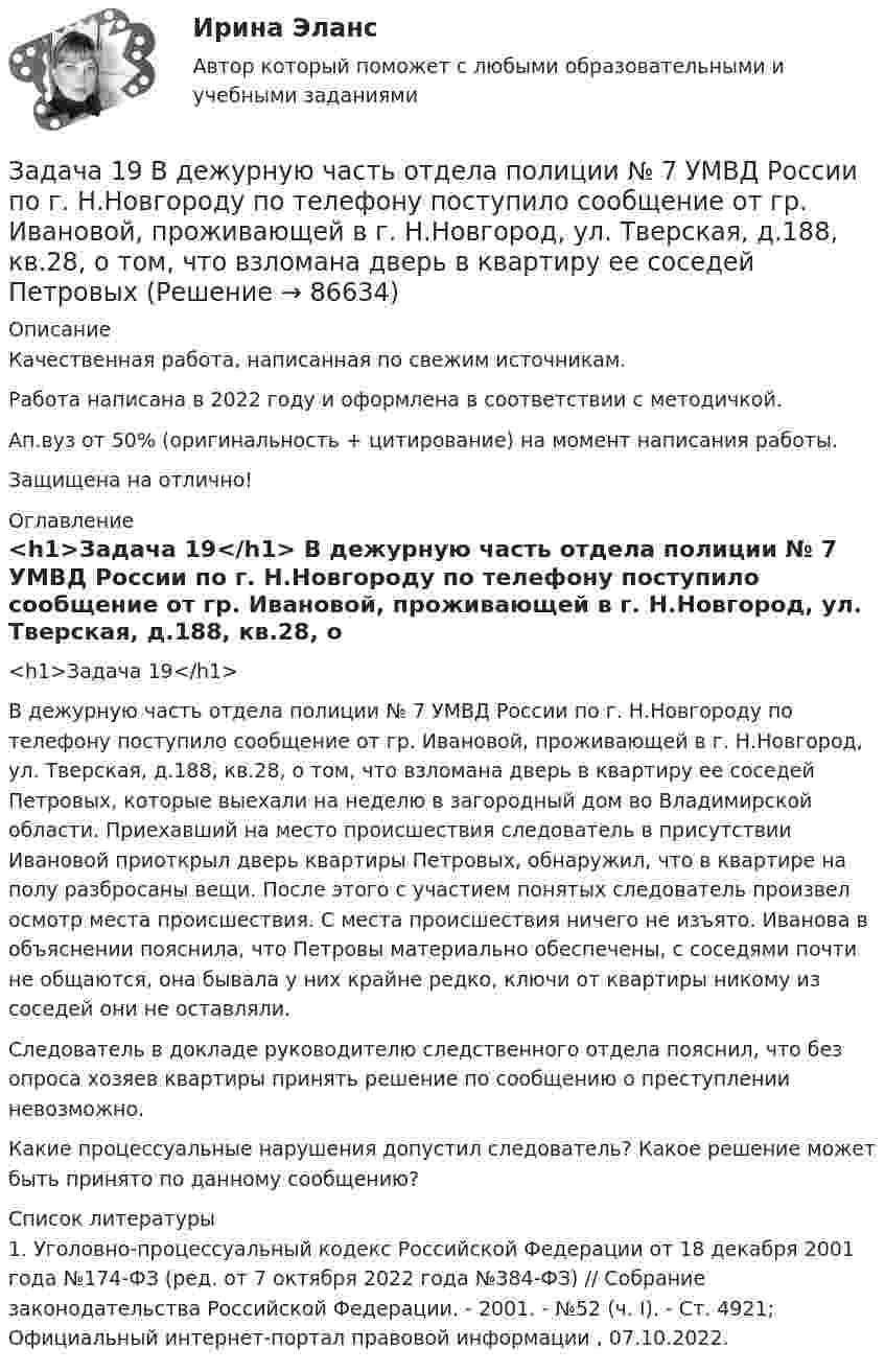      
            Описание
            Качественная работа, написанная по свежим источникам.Работа написана в 2022 году и оформлена в соответствии с методичкой.Ап.вуз от 50% (оригинальность + цитирование) на момент написания работы.Защищена на отлично! 
            Оглавление
              <h1>Задача 19</h1> 	В дежурную часть отдела полиции № 7 УМВД России по г. Н.Новгороду по телефону поступило сообщение от гр. Ивановой, проживающей в г. Н.Новгород, ул. Тверская, д.188, кв.28, о том, что взломана дверь в квартиру ее соседей Петровых, которые выехали на неделю в загородный дом во Владимирской области. Приехавший на место происшествия следователь в присутствии Ивановой приоткрыл дверь квартиры Петровых, обнаружил, что в квартире на полу разбросаны вещи. После этого с участием понятых следователь произвел осмотр места происшествия. С места происшествия ничего не изъято. Иванова в объяснении пояснила, что Петровы материально обеспечены, с соседями почти не общаются, она бывала у них крайне редко, ключи от квартиры никому из соседей они не оставляли.	Следователь в докладе руководителю следственного отдела пояснил, что без опроса хозяев квартиры принять решение по сообщению о преступлении невозможно.	Какие процессуальные нарушения допустил следователь? Какое решение может быть принято по данному сообщению?  
            Список литературы
            	1.        Уголовно-процессуальный кодекс Российской Федерации от 18 декабря 2001 года №174-ФЗ (ред. от 7 октября 2022 года №384-ФЗ) // Собрание законодательства Российской Федерации. - 2001. - №52 (ч. I). - Ст. 4921; Официальный интернет-портал правовой информации , 07.10.2022. 
            
            
            Задача 18 Для установления зависимости между урожайностью и сортом винограда в одном из хозяйств на основе выборки определили урожай на 8 кустах винограда. Сорт винограда Число проверенных кустов Урожай с куста, кгЗадача 19 В дежурную часть отдела полиции № 7 УМВД России по г. Н.Новгороду по телефону поступило сообщение от гр. Ивановой, проживающей в г. Н.Новгород, ул. Тверская, д.188, кв.28, о том, что взломана дверь в квартиру ее соседей ПетровыхЗадача 19. Исчислите текущую стоимость облигации, если Вы приобретаете бескупонную государственную облигацию номиналом 5000 руб, погашаемую через 25 лет. Ставка банковского процента равна 15%.Задача 1 Администрация клиники обнаружила, что 25% счетов, выставленных клиникой, оплачиваются не менее, чем с месячной задержкой. Наугад выбрано 45 счетов.Задача 1.Анализ участников проекта О проекте известна следующая информация. 1. Главный участник - это Заказчик, т.е. будущий владелец и пользователь результатов проекта. Им может быть физическое или юридическое лицо, а также организации, объединившие свои интересы и капиталы;Задача 1. Анализ участников проекта О проекте известна следующая информация. 1. Главный участник - это Заказчик, т.е. будущий владелец и пользователь результатов проекта. Им может быть физическое или юридическое лицо, а также организации, объединившие свои интересы и капиталы; 2. Инвестор - это сторона, вкладывающая денежные средства в проект;Задача 1 АО (РФ) и испанская фирма заключили контракт о поставке последней российскому контрагенту двух партий рыбных консервов. Первая партия товара была поставлена в срок, однако АО (РФ) поставленный товар не оплатила.Задача 14 Для каких опор линия действия реакции заранее неизвестна? Выберите один или несколько ответов: Задача 14 на тему Полупроводниковые приборы Задача 14 Электронные выпрямители.Задача 15. В схеме кредитор – задолжник требуется рассмотрение следующих ситуаций с оценкой выгодности варианта финансирования. Сделайте расчеты наращенной суммы долга, если 12.03.17 Банком России был предоставлен коммерческому банку ломбардный Задача 15 На олимпиаде школьная команда набрала 72 очка. Сколько очков можно набрать на олимпиаде, если набранные командой очки составляют 80% из всех возможныхЗадача 16. Составить экономико-математическую модель задачи. Имеющийся фонд материалов M1, M2, M3 нужно распределить между изготовителями продукции П1, П2, П3, П4 так, чтобы получить максимальную прибыль. Нормы расхода материалов, запасы и прибыль, получаемая за единицу продукции, приведены в таблице.Задача 1.7.5 Динамика объема услуг предприятий ЖКХ города в процентах к 2008 г. составила: 2009 г. – 108, 2010 г. – 110, 2011 г. – 125, 2012 г. – 153. Определить среднегодовой темп прироста услуг за период 2008-2012 годы.