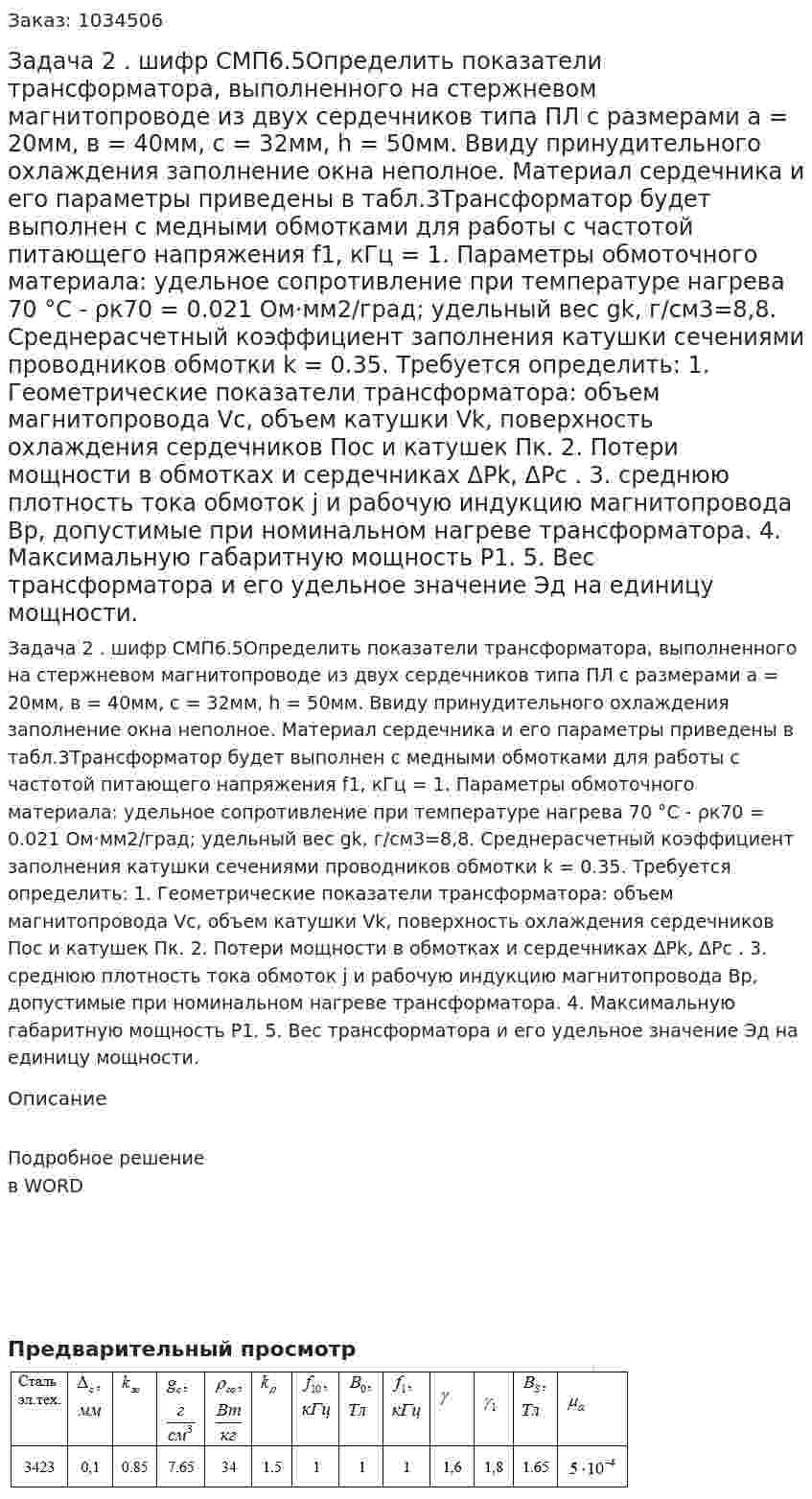 Задача 2 . шифр СМП6.5Определить показатели трансформатора, выполненного на стержневом магнитопроводе из двух сердечников типа ПЛ с размерами а = 20мм, в = 40мм,  с = 32мм, h = 50мм. Ввиду принудительного охлаждения заполнение окна неполное. Материал сердечника и его параметры приведены в табл.3Трансформатор будет выполнен с медными обмотками для работы с частотой питающего напряжения f1, кГц = 1. Параметры обмоточного материала: удельное сопротивление при температуре нагрева 70 °С - ρк70 = 0.021 Ом·мм2/град; удельный вес gk, г/см3=8,8. Среднерасчетный коэффициент заполнения катушки сечениями проводников обмотки k = 0.35. Требуется определить: 1.	Геометрические показатели трансформатора: объем магнитопровода Vc, объем катушки Vk, поверхность охлаждения сердечников Пос  и катушек  Пк. 2.	Потери мощности в обмотках и сердечниках ΔPk, ΔPс . 3.	 среднюю плотность тока обмоток j и рабочую индукцию магнитопровода Вр, допустимые при номинальном нагреве трансформатора. 4.	Максимальную габаритную мощность Р1. 5.	Вес трансформатора и его удельное значение Эд на единицу мощности. 