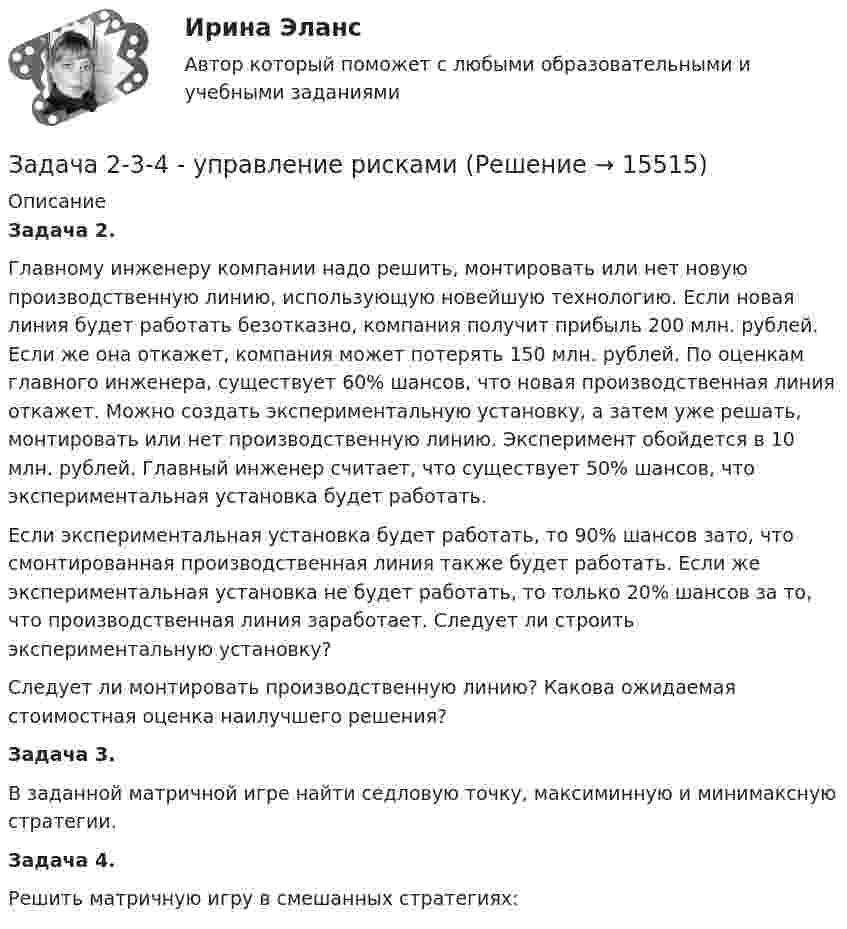     
          Описание
           Задача 2.	Главному инженеру компании надо решить, монтировать или нет новую производственную линию, использующую новейшую технологию. Если новая линия будет работать безотказно, компания получит прибыль 200 млн. рублей. Если же она откажет, компания может потерять 150 млн. рублей. По оценкам главного инженера, существует 60% шансов, что новая производственная линия откажет. Можно создать экспериментальную установку, а затем уже решать, монтировать или нет производственную линию. Эксперимент обойдется в 10 млн. рублей. Главный инженер считает, что существует 50% шансов, что экспериментальная установка будет работать.	Если экспериментальная установка будет работать, то 90% шансов зато, что смонтированная производственная линия также будет работать. Если же экспериментальная установка не будет работать, то только 20% шансов за то, что производственная линия заработает. Следует ли строить экспериментальную установку?	Следует ли монтировать производственную линию? Какова ожидаемая стоимостная оценка наилучшего решения?Задача 3.	В заданной матричной игре найти седловую точку, максиминную и минимаксную стратегии. Задача 4.	Решить матричную игру в смешанных стратегиях:  
            
            
            Задача 2.2 Многопролетные балкиЗадача 2-3-4 - управление рисками Задача 23. В соответствии с законом денежного обращения определите (рассчитайте) скорость оборота денег, если денежная масса наличных и безналичных денег – 500 млрд руб. Валовой национальный продукт – 4100 млрд руб.Задача 2.3. Ломаные балки рамыЗадача 24.04.2003 г. в с. Пухово Акбулакского района Оренбургской области в своем доме по адресу Ленина 5 обнаружен труп Паевой Н.И. 1916 г.р. со множественными ножевыми ранениями. В ходе осмотра места происшествия обнаружено, что одно из окон в доме разбито.Задача 24. В соответствии с законом денежного обращения определите (рассчитайте) скорость оборота денег, хранящихся на расчетном счете, если денежные агрегаты М0=120 млрд руб., М1=360 млрд руб., М2=380 млрд руб.Задача 2.4. Трехшарнирные системы-рамыЗадача 2.1. Организацией помещена в банк на два года сумма денежных средств в размере 50 000 руб. под 11% годовых. Определите сумму, которой организация будет располагать после окончания срока депонирования ресурсов.. 2Задача 2.1. Организацией помещена в банк на два года сумма денежных средств в размере 50 000 руб. под 11% годовых. Определите сумму, которой организация будет располагать после окончания срока депонирования ресурсов.. 3Задача 2.1. По данным лабораторных испытаний необходимо построить график компрессионной зависимости вида. Вычислите для заданного расчетного интервала давлений коэффициент относительной сжимаемости mν и модуль деформации E. Дайте оценку степени сжимаемости грунтаЗадача 2. 1. Постройте сложную (комбинированную) группировку Ваших банков по двум признакам. Группы по первому признаку сохраните прежние (см. пункт 1 задачи 2), по второму признаку (выберите его самостоятельно из отобранных выделите не более 4-х подгрупп. Подгруппы должны быть одинаковыми для всех групп первого признака.Задача 2.1 Простые балкиЗадача 2.21 Куколевский И.И.Задача 22. Исчислите текущую стоимость облигации, если выплачиваемый по бессрочной облигации годовой доход составляет 100 тыс руб., а рыночная доходность – 12%.