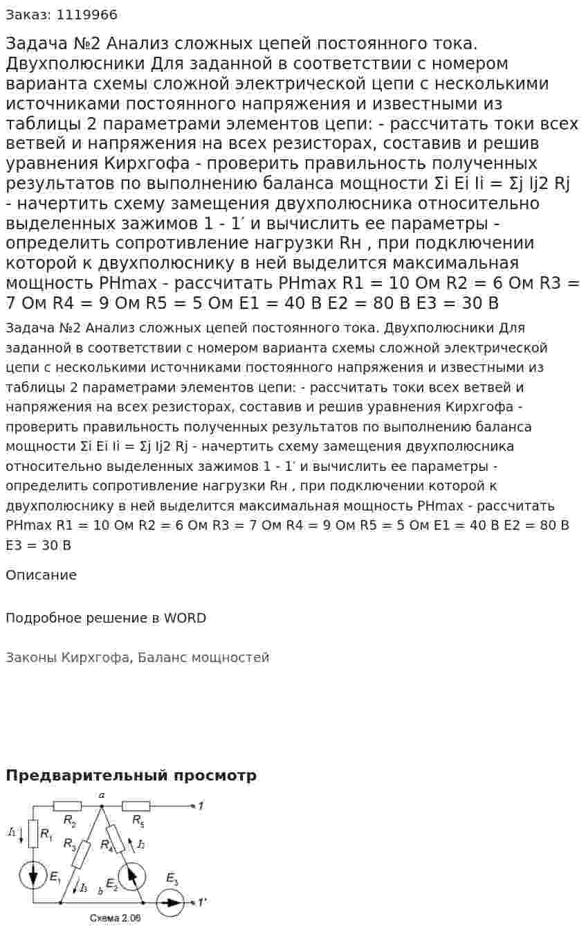 Задача №2 Анализ сложных цепей постоянного тока. Двухполюсники   Для заданной в соответствии с номером варианта схемы сложной электрической цепи с несколькими источниками постоянного напряжения и известными из таблицы 2 параметрами элементов цепи:  - рассчитать токи всех ветвей и напряжения на всех резисторах, составив и решив уравнения Кирхгофа  - проверить правильность полученных результатов по выполнению баланса мощности Σi Ei Ii = Σj Ij2 Rj  - начертить схему замещения двухполюсника относительно выделенных зажимов 1 - 1′ и вычислить ее параметры  - определить сопротивление нагрузки Rн , при подключении которой к двухполюснику в ней выделится максимальная мощность PНmax  - рассчитать PНmax R1 = 10 Ом  R2 = 6 Ом  R3 = 7 Ом  R4 = 9 Ом  R5 = 5 Ом  E1 = 40 В  E2 = 80 В  E3 = 30 В  