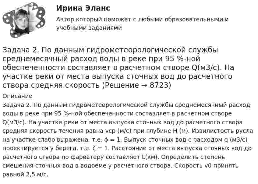     
          Описание
          Задача 2. По данным гидрометеорологической службы среднемесячный расход воды в реке при 95 %-ной обеспеченности составляет в расчетном створе Q(м3/с). На участке реки от места выпуска сточных вод до расчетного створа средняя скорость течения равна vср (м/с) при глубине Н (м). Извилистость русла на участке слабо выражена, т.е. ϕ = 1. Выпуск сточных вод с расходом q (м3/с) проектируется у берега, т.е. ζ = 1. Расстояние от места выпуска сточных вод до расчетного створа по фарватеру составляет L(км). Определить степень смешения сточных вод в водоеме у расчетного створа. Скорость v0 принять равной 2,5 м/с.  
            
            
            Задача 2 По данным выборочного обследования организаций, торгующих бытовой техникой получено следующие распределение числа клиентов по времени обслуживания:Задача 2. По данным гидрометеорологической службы среднемесячный расход воды в реке при 95 %-ной обеспеченности составляет в расчетном створе Q(м3/с). На участке реки от места выпуска сточных вод до расчетного створа средняя скорость Задача 2 По исходным данным, представленным в таблице 1, произведите группировку предприятий по фактическому выпуску продукции, образовав следующие группы (в млн. руб.): до 600, от 601 до 1 200, от 1 201 до 2 000, от 2 001 до 2 800, от 2 801 до 3 800, свыше 3 800. Для каждой группы подсчитайте: число предприятий, стоимость основных средств, выпуск продукции по плану, фактически в среднем на одно предприятие и процент выполнения плана, а также фактическую стоимость выпущенной продукции на один рубль основных средств.Задача 2 по теме Фиктивные переменные Рассматривается зависимость между доходом (X) и сбережениями (Y) за 20 летЗадача 2 Предположим, что Земля движется вокруг Солнца по круговой орбите. Какие из приведенных утверждений верные?    Выберите один или несколько ответов: a.5) если пренебречь суточным вращением ЗемлЗадача 2 (про предел)Задача 2 Рассчитать ферму методом вырезания узлов.Задача 2. Определение перемещений в статически определимой раме Вариант 121Задача 2 Определение реакций связей составной конструкцииЗадача 2. Определение скоростей и укорений точек твердого тела при плоском движенииЗадача 2. Определить абсолютную плотность газовой смеси при следующем объемном составе: А % метана, В % этана и С % пропана при стандартных условиях и относительную плотность смеси по воздуху. Молярные массы: Плотности при 20°С и 1 атм: 6 метан 16,043 0,717 этан 30,07 1,344 пропан 44,097 1,967 воздух 28,96 1,206Задача 2 определить реакции опор в балке Вариант 5Задача 2. опредление скоростей и ускорений точек твердого тела при плоском движении Задача 2 осевое растяжени сжатие. Статически неопределимая задача