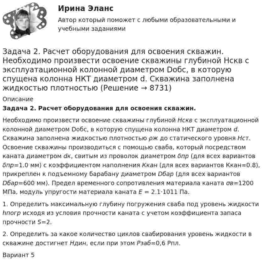     
          Описание
           Задача 2. Расчет оборудования для освоения скважин.	 Необходимо произвести освоение скважины глубиной Hскв с эксплуатационной колонной диаметром Dобс, в которую спущена колонна НКТ диаметром d. Скважина заполнена жидкостью плотностью ρж до статического уровня Нст. Освоение скважины производиться с помощью сваба, который посредством каната диаметром dк, свитым из проволок диаметром δпр (для всех вариантов δпр=1.0 мм) с коэффициентом наполнения Ккан (для всех вариантов Ккан=0.8), прикреплен к подъемному барабану диаметром Dбар (для всех вариантов Dбар=600 мм). Предел временного сопротивления материала каната σв=1200 МПа, модуль упругости материала каната  E = 2.1·1011 Па.	  1. Определить максимальную глубину погружения сваба под уровень жидкости hпогр исходя из условия прочности каната с учетом коэффициента запаса прочности S=2.	 2. Определить за какое количество циклов свабирования уровень жидкости в скважине достигнет Ндин, если при этом Рзаб=0,6 Рпл.Вариант 5  
            
            
            Задача 2. Расчет на прочность и жесткость стержня при растяжении-сжатииЗадача 2. Расчет оборудования для освоения скважин.  	 Необходимо произвести освоение скважины глубиной Hскв с эксплуатационной колонной диаметром Dобс, в которую спущена колонна НКТ диаметром d. Скважина заполнена жидкостью плотностью Задача 2. Расчет плоской статически неопределимой рамы методом силЗадача 2 Расчет плоской статически неопределимой рамы методом сил Ваоиант 190Задача 2 Расчет плоской статически неопределимой рамы методом сил Ваоиант 990Задача 2. Расчет стального вала на прочность и жесткость при кручении Вариант 813122Задача 2-С. Плоская система произвольно расположенных сил. Вариант 1Задача 2. По данным гидрометеорологической службы среднемесячный расход воды в реке при 95 %-ной обеспеченности составляет в расчетном створе Q(м3/с). На участке реки от места выпуска сточных вод до расчетного створа средняя скорость Задача 2 По исходным данным, представленным в таблице 1, произведите группировку предприятий по фактическому выпуску продукции, образовав следующие группы (в млн. руб.): до 600, от 601 до 1 200, от 1 201 до 2 000, от 2 001 до 2 800, от 2 801 до 3 800, свыше 3 800. Для каждой группы подсчитайте: число предприятий, стоимость основных средств, выпуск продукции по плану, фактически в среднем на одно предприятие и процент выполнения плана, а также фактическую стоимость выпущенной продукции на один рубль основных средств.Задача 2 по теме Фиктивные переменные Рассматривается зависимость между доходом (X) и сбережениями (Y) за 20 летЗадача 2 Предположим, что Земля движется вокруг Солнца по круговой орбите. Какие из приведенных утверждений верные?    Выберите один или несколько ответов: a.5) если пренебречь суточным вращением ЗемлЗадача 2 (про предел)Задача 2 Рассчитать ферму методом вырезания узлов.Задача 2. Растяжение сжатие. 2-1. Рассчет статически определимой стерэневой системы Вариант 7