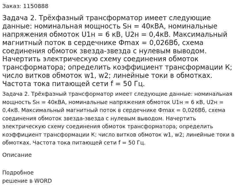 Задача 2.           Трёхфазный трансформатор имеет следующие данные: номинальная  мощность  Sн = 40кВА,   номинальные   напряжения   обмоток   U1н = 6 кВ,  U2н = 0,4кВ. Максимальный магнитный поток в сердечнике  Фmax = 0,026Вб, схема соединения обмоток звезда-звезда с нулевым выводом. Начертить электрическую схему соединения обмоток трансформатора; определить коэффициент трансформации К; число витков обмоток w1, w2; линейные токи в обмотках.  Частота тока питающей сети f = 50 Гц. 