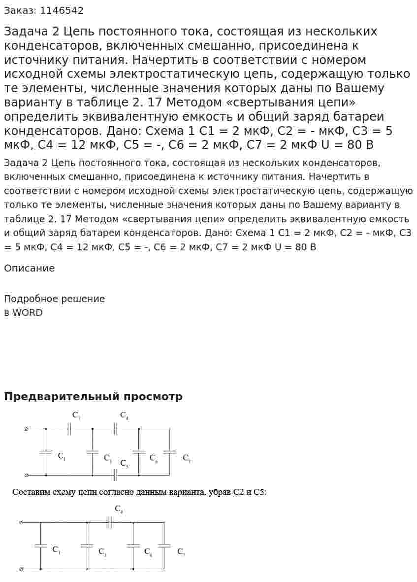 Задача 2 Цепь постоянного тока, состоящая из нескольких конденсаторов, включенных смешанно, присоединена к источнику питания. Начертить в соответствии с номером исходной схемы электростатическую цепь, содержащую только те элементы, численные значения которых даны по Вашему варианту в таблице 2. 17 Методом «свертывания цепи» определить эквивалентную емкость и общий заряд батареи конденсаторов. Дано: Схема 1 C1 = 2 мкФ, C2 = - мкФ, C3 = 5 мкФ, C4 = 12 мкФ,  С5 = -, C6 = 2 мкФ, C7 = 2 мкФ U = 80 В 