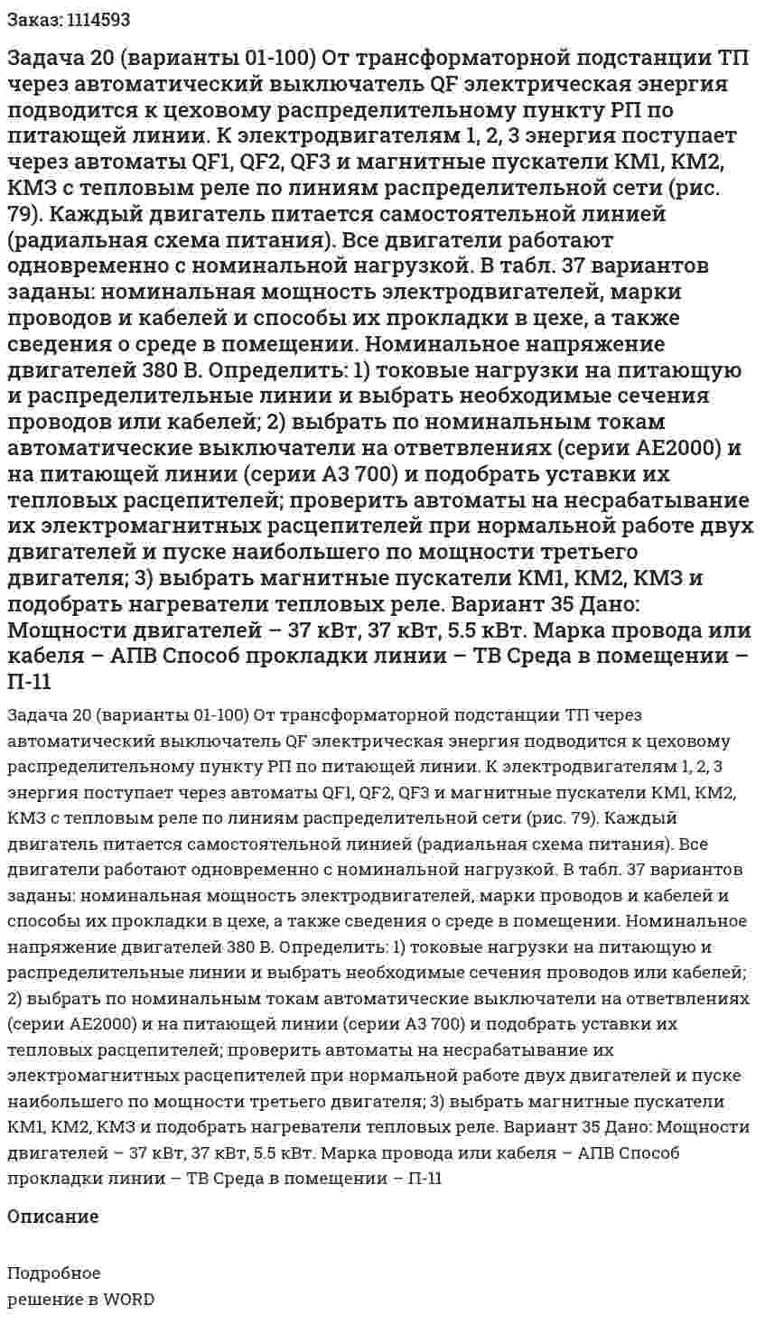 Задача 20 (варианты 01-100) От трансформаторной подстанции ТП через автоматический выключатель QF электрическая энергия подводится к цеховому распределительному пункту РП по питающей линии. К электродвигателям 1, 2, 3 энергия поступает через автоматы QF1, QF2, QF3 и магнитные пускатели КМ1, КМ2, КМЗ с тепловым реле по линиям распределительной сети (рис. 79). Каждый двигатель питается самостоятельной линией (радиальная схема питания). Все двигатели работают одновременно с номинальной нагрузкой. В табл. 37 вариантов заданы: номинальная мощность электродвигателей, марки проводов и кабелей и способы их прокладки в цехе, а также сведения о среде в помещении. Номинальное напряжение двигателей 380 В. Определить: 1) токовые нагрузки на питающую и распределительные линии и выбрать необходимые сечения проводов или кабелей; 2) выбрать по номинальным токам автоматические выключатели на ответвлениях (серии АЕ2000) и на питающей линии (серии A3 700) и подобрать уставки их тепловых расцепителей; проверить автоматы на несрабатывание их электромагнитных расцепителей при нормальной работе двух двигателей и пуске наибольшего по мощности третьего двигателя; 3) выбрать магнитные пускатели КМ1, КМ2, КМЗ и подобрать нагреватели тепловых реле.  Вариант 35 Дано: Мощности двигателей – 37 кВт, 37 кВт, 5.5 кВт. Марка провода или кабеля – АПВ Способ прокладки линии – ТВ Среда в помещении – П-11 