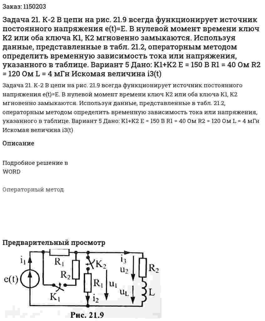 Задача 21. К-2 В цепи на рис. 21.9 всегда функционирует источник постоянного напряжения e(t)=E. В нулевой момент времени ключ К2 или оба ключа К1, К2 мгновенно замыкаются. Используя данные, представленные в табл. 21.2, операторным методом определить временную зависимость тока или напряжения, указанного в таблице.  Вариант 5 Дано:  K1+K2 E = 150 В R1 = 40 Ом R2 = 120 Ом L = 4 мГн Искомая величина i3(t) 