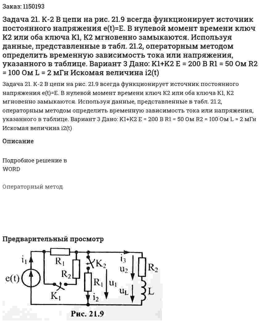 Задача 21. К-2 В цепи на рис. 21.9 всегда функционирует источник постоянного напряжения e(t)=E. В нулевой момент времени ключ К2 или оба ключа К1, К2 мгновенно замыкаются. Используя данные, представленные в табл. 21.2, операторным методом определить временную зависимость тока или напряжения, указанного в таблице.  Вариант 3 Дано:  K1+K2 E = 200 В R1 = 50 Ом R2 = 100 Ом L = 2 мГн Искомая величина i2(t) 