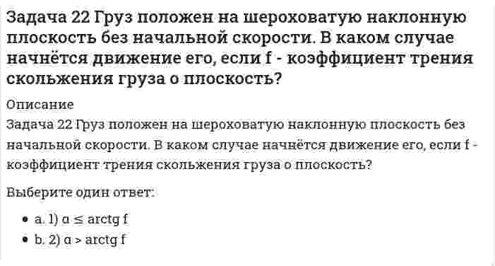     
          Описание
          Задача 23 Какое из условий наиболее полно характеризует силы взаимодействия твёрдых тел?Выберите один ответ:1) силы равны по величине2) силы равны по величине и противоположны по направлению3) силы равны по величине, противоположны по направлению и действуют по одной прямой  
            
            
            Задача 23 Какое из условий наиболее полно характеризует силы взаимодействия твёрдых тел?Задача 24 На рисунке показано твердое тело с неподвижной точкой, углы Эйлера и их производные. По какой формуле определяется проекция угловой скорости тела на ось ?Задача 24 На схеме изображена упрощенная схема подвески переднего колеса автомобиля. Какое движение совершает переднее колесо относительно кузова при криволинейном движении автомобиля по неровной дороге? Задача 25 Для какой из систем сил замкнутость силового многоугольника, составленного из сил системы, является достаточным условием её уравновешенности?Задача 25 На рисунке показано твердое тело с неподвижной точкой, углы Эйлера и их производные. По какой формуле определяется проекция угловой скорости тела на ось ?Задача 25 Определить направление углового ускорения звена АВ, если звено ОА вращается с постоянной угловой скоростью.Задача 26 В планетарном механизме с внутренним зацеплением кривошип ОА, вращающийся вокруг неподвижной оси Оz, перпендикулярной плоскости механизма и направленной к наблюдателю, приводит в движение зубчатое колесо 1, катящееся по неподвижному колесу Задача 15 Система сходящихся сил , действующая на свободное абсолютно твёрдое тело, удовлетворяет условиям Является ли система сил уравновешенной?Задача 17 Система сходящихся сил , действующая на свободное абсолютно твёрдое тело, удовлетворяет условиям Находится ли тело в равновесии относительно системы Oxyz? Задача 18 К какому простейшему виду можно привести плоскую систему сил , если , где А и В - точки плоскости действия сил?Задача 18 Система сходящихся сил расположена в плоскости xOy. Укажите условия равновесия этой системы. Задача 20 Сила F = 2i + 1,5j + k приложена в точке M (4, 3, 2). Какова величина момента этой силы относительно начала координат (сила - в Н, длина - в м )?Задача 21 Какие из перечисленных систем сил имеют по два или три условий равновесия?Задача 21. Локомотив М движется по меридиану на север с постоянной скоростью Vo. Какое ускорение показано на рисунке (вектор зелёного цвета)? Локомотив считать геометрической точкой.
