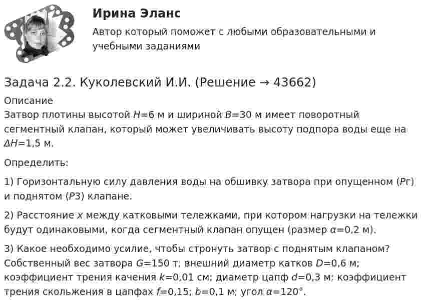     
            Описание
            	 Затвор плотины высотой H=6 м и шириной B=30 м имеет поворотный сегментный клапан, который может увеличи­вать высоту подпора воды еще на ΔH=1,5 м.	Определить: 	1) Горизонтальную силу давления воды на обшивку затвора при опущенном (Pг) и поднятом (Р3) клапане.	2) Расстояние х между катковыми тележками, при котором нагрузки на тележки будут одинаковыми, когда сегментный клапан опущен (размер α=0,2 м).	3) Какое необходимо усилие, чтобы стронуть затвор с поднятым клапаном? Собственный вес затвора G=150 т; внешний диаметр катков D=0,6 м; коэффициент трения качения k=0,01 см; диаметр цапф d=0,3 м; коэффициент трения скольжения в цапфах f=0,15; b=0,1 м; угол α=120°.  
            
            
            Задача 22. Исчислите текущую стоимость облигации, если выплачиваемый по бессрочной облигации годовой доход составляет 100 тыс руб., а рыночная доходность – 12%.Задача 2.2. Куколевский И.И.Задача 2.2 Многопролетные балкиЗадача 2-3-4 - управление рисками Задача 23. В соответствии с законом денежного обращения определите (рассчитайте) скорость оборота денег, если денежная масса наличных и безналичных денег – 500 млрд руб. Валовой национальный продукт – 4100 млрд руб.Задача 2.3. Ломаные балки рамыЗадача 24.04.2003 г. в с. Пухово Акбулакского района Оренбургской области в своем доме по адресу Ленина 5 обнаружен труп Паевой Н.И. 1916 г.р. со множественными ножевыми ранениями. В ходе осмотра места происшествия обнаружено, что одно из окон в доме разбито.Задача 2.1. Определить избыточное давление в забое скважины глубиной 85 м, которая заполнена глинистым раствором плотностью 1250 кг/м3.Задача 2.1. Организацией помещена в банк на два года сумма денежных средств в размере 50 000 руб. под 11% годовых. Определите сумму, которой организация будет располагать после окончания срока депонирования ресурсов.Задача 2.1. Организацией помещена в банк на два года сумма денежных средств в размере 50 000 руб. под 11% годовых. Определите сумму, которой организация будет располагать после окончания срока депонирования ресурсов.. 2Задача 2.1. Организацией помещена в банк на два года сумма денежных средств в размере 50 000 руб. под 11% годовых. Определите сумму, которой организация будет располагать после окончания срока депонирования ресурсов.. 3Задача 2.1. По данным лабораторных испытаний необходимо построить график компрессионной зависимости вида. Вычислите для заданного расчетного интервала давлений коэффициент относительной сжимаемости mν и модуль деформации E. Дайте оценку степени сжимаемости грунтаЗадача 2. 1. Постройте сложную (комбинированную) группировку Ваших банков по двум признакам. Группы по первому признаку сохраните прежние (см. пункт 1 задачи 2), по второму признаку (выберите его самостоятельно из отобранных выделите не более 4-х подгрупп. Подгруппы должны быть одинаковыми для всех групп первого признака.Задача 2.1 Простые балки