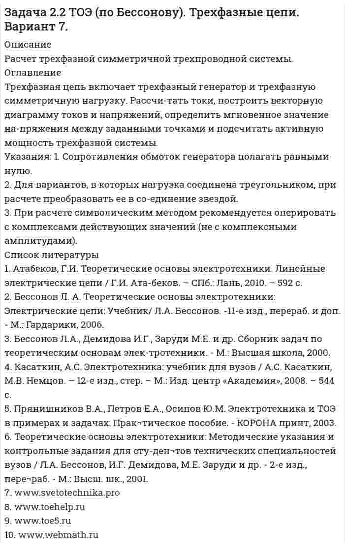      
          Описание
          Расчет трехфазной симметричной трехпроводной системы 
          Оглавление
          Трехфазная цепь включает трехфазный генератор и трехфазную симметричную нагрузку. Рассчи-тать токи, построить векторную диаграмму токов и напряжений, определить мгновенное значение на-пряжения между заданными точками и подсчитать активную мощность трехфазной системы.Указания: 1. Сопротивления обмоток генератора полагать равными нулю.2. Для вариантов, в которых нагрузка соединена треугольником, при расчете преобразовать ее в со-единение звездой.3. При расчете символическим методом рекомендуется оперировать с комплексами действующих значений (не с комплексными амплитудами). 
          Список литературы
          1. Атабеков, Г.И. Теоретические основы электротехники. Линейные электрические цепи / Г.И. Ата-беков. – СПб.: Лань, 2010. – 592 с.2. Бессонов Л. А. Теоретические основы электротехники: Электрические цепи: Учебник/  Л.А. Бессонов. -11-е изд., перераб. и доп. - М.: Гардарики, 2006.3. Бессонов Л.А., Демидова И.Г., Заруди М.Е. и др. Сборник задач по теоретическим основам элек-тротехники. - М.: Высшая школа, 2000.4. Касаткин, А.С. Электротехника: учебник для вузов / А.С. Касаткин, М.В. Немцов. – 12-е изд., стер. – М.: Изд. центр «Академия», 2008. – 544 с.5. Прянишников В.А., Петров Е.А., Осипов Ю.М. Электротехника и ТОЭ в примерах и задачах: Прак¬тическое пособие. - КОРОНА принт, 2003.6. Теоретические основы электротехники: Методические указания и контрольные задания для сту-ден¬тов технических специальностей вузов / Л.А. Бессонов, И.Г. Демидова,     М.Е. Заруди и др. - 2-е изд., пере¬раб. - М.: Высш. шк., 2001.7. www.svetotechnika.pro 8. www.toehelp.ru9. www.toe5.ru10. www.webmath.ru
            
            
            Задача 2.2 ТОЭ (по Бессонову). Трехфазные цепи. Вариант 9.Задача 230 Математический маятник длиной 80 см в начальный моментЗадача 23 Определить дебит нефтяной скважины (в т/сут)Задача 24. Вариант 1. ГотоваяЗадача 2.4 Закрытый резервуар заполнен маслом плотностью ρмасл = 900 кг/м3. На поверхности масла действует избыточное давление рман = 0,1 ат. Выход из резервуара сделан в виде патрубка прямоугольного сечения высотой h и ширинойЗадача 289Задача 29 Определить время отбора нефти из призабойной зоныЗадача 2.13 Выход и» резервуара, «полненного водой, представляем патрубок который перекрывается круглой крышкой диаметром D=600мм. Крышка может поворачиваться вокруг шарнира А (рис 1). Определить силу для удержания крышки в закрытомЗадача 21 Определить коэффициент проницаемости пластаЗадача 220* Номинальные значения параметров последовательною электрическогоЗадача 2.2. Затвор плотины высотой и шириной имеет поворотный сегментный клапан, который может увеличивать высоту подпора воды еще на .1. Определить горизонтальную силу давления воды на обшивку затвора при опущенном (P1) .Вариант 2Задача 2.2 ТОЭ (по Бессонову). Трехфазные цепи. Вариант 11.Задача 2.2 ТОЭ (по Бессонову). Трехфазные цепи. Вариант 4Задача 2.2 ТОЭ (по Бессонову). Трехфазные цепи. Вариант 5.