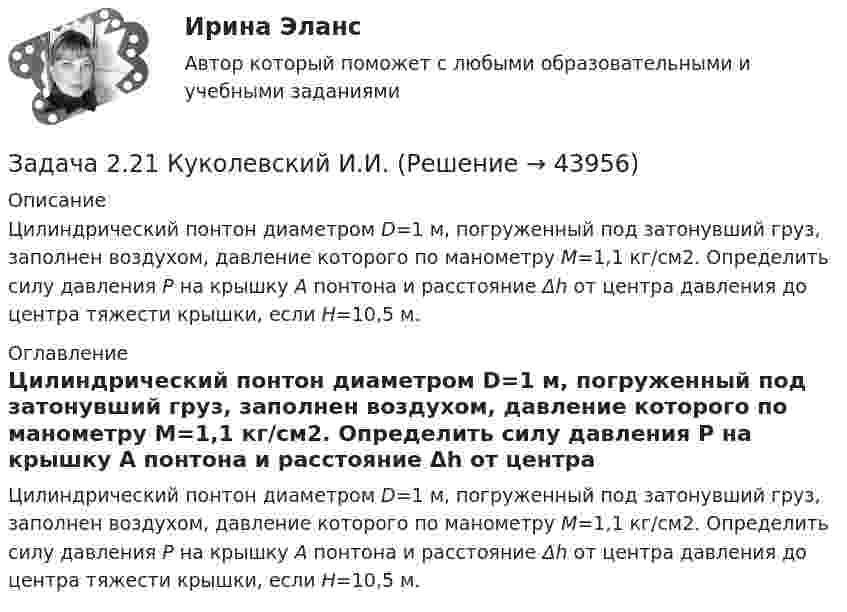     
            Описание
            Цилиндри­ческий понтон диаметром D=1 м, погруженный под затонувший груз, заполнен воздухом, давление которого по манометру М=1,1 кг/см2. Определить силу давления Р на крышку А понтона и расстояние Δh от центра давления до центра тяжести крышки, если H=10,5 м. 
            Оглавление
             Цилиндри­ческий понтон диаметром D=1 м, погруженный под затонувший груз, заполнен воздухом, давление которого по манометру М=1,1 кг/см2. Определить силу давления Р на крышку А понтона и расстояние Δh от центра давления до центра тяжести крышки, если H=10,5 м. 
            
            
            Задача 2.1 Простые балкиЗадача 2.21 Куколевский И.И.Задача 22. Исчислите текущую стоимость облигации, если выплачиваемый по бессрочной облигации годовой доход составляет 100 тыс руб., а рыночная доходность – 12%.Задача 2.2. Куколевский И.И.Задача 2.2 Многопролетные балкиЗадача 2-3-4 - управление рисками Задача 23. В соответствии с законом денежного обращения определите (рассчитайте) скорость оборота денег, если денежная масса наличных и безналичных денег – 500 млрд руб. Валовой национальный продукт – 4100 млрд руб.Задача 21. Исчислите текущую стоимость облигации, если рыночная доходность 9%. Нарицательная стоимость облигации со сроком погашения 10 лет 100 тыс руб., купонная ставка – 12%. Облигация рассматривается как рисковая (надбавка за риск 2%).Задача 2.1. Компания «Добрый дом» производит мебель, которая пользуется спросом на региональном рынке. В период проведения акции «Умный дом» с марта по апрель компания планирует выдать 15 000 подарочных купонов номиналом 1 000 руб. Ожидаемый коэффициент выкупа составит 8%. Затраты на раздачу купона -20 руб. Прибыль на единицу продукта - 500 руб. В результате акции продажи увеличились на 600 шт./неделю. Задача 2.1. Компания «Добрый дом» производит мебель, которая пользуется спросом на региональном рынке. В период проведения акции «Умный дом» с марта по апрель компания планирует выдать 15 000 подарочных купонов номиналом 1 000 руб. Ожидаемый коэффициент выкупа составит 8%. Затраты на раздачу купона -20 руб. Прибыль на единицу продукта - 500 руб. В результате акции продажи увеличились на 600 шт./неделю.Задача 2.1. Определить избыточное давление в забое скважины глубиной 85 м, которая заполнена глинистым раствором плотностью 1250 кг/м3.Задача 2.1. Организацией помещена в банк на два года сумма денежных средств в размере 50 000 руб. под 11% годовых. Определите сумму, которой организация будет располагать после окончания срока депонирования ресурсов.Задача 2.1. Организацией помещена в банк на два года сумма денежных средств в размере 50 000 руб. под 11% годовых. Определите сумму, которой организация будет располагать после окончания срока депонирования ресурсов.. 2Задача 2.1. Организацией помещена в банк на два года сумма денежных средств в размере 50 000 руб. под 11% годовых. Определите сумму, которой организация будет располагать после окончания срока депонирования ресурсов.. 3Задача 2.1. По данным лабораторных испытаний необходимо построить график компрессионной зависимости вида. Вычислите для заданного расчетного интервала давлений коэффициент относительной сжимаемости mν и модуль деформации E. Дайте оценку степени сжимаемости грунта