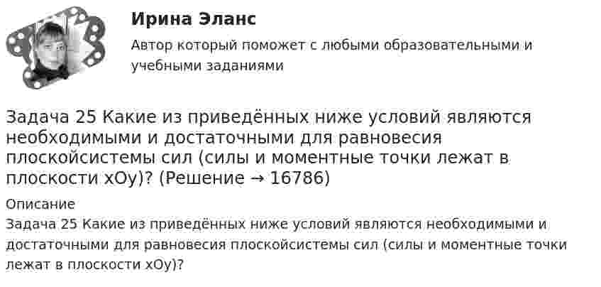     
          Описание
          Задача 25 Какие из приведённых ниже условий являются необходимыми и достаточными для равновесия плоскойсистемы сил                      (силы и моментные точки лежат в плоскости xOy)?  
            
            
            Задача 25 Какие из приведённых ниже условий являются необходимыми и достаточными для равновесия плоской системы сил (F₁,F₂,...,Fₙ) (силы и моментные точки лежат в плоскости xOy)?  (полное условие - в демо-файлах)  Выберите один ответ:  Задача 25 Какие из приведённых ниже условий являются необходимыми и достаточными для равновесия плоскойсистемы сил   (силы и моментные точки лежат в плоскости xOy)?Задача 26. В соответствии с законом денежного обращения определите (рассчитайте) количество денег, необходимых в качестве средства обращения, если сумма цен по реализованным товарам (услугам, работам) – 4500 млрд руб. Задача 26 Как формулируется векторное условие равновесия системы сходящихся сил? Укажите правильное продолжение: Для равновесия системы сходящихся сил необходимо и достаточно...    Выберите один ответ: Задача 26 Укажите условие равновесия совокупности n пар, плоскости действия которых параллельны координатной плоскости zOx (M₁,M₂,...,Mₙ - моменты пар).  (полное условие - в демо-файлах)  Выберите один ответ:  Выберите один или несколько ответов:  Задача 27. В соответствии с законом денежного обращения определите (рассчитайте) скорость оборота денег, если денежная масса наличных и безналичных денег – 400 млрд руб. Валовой национальный продукт – 4080 млрд руб.Задача 28. В соответствии с законом денежного обращения определите (рассчитайте) количество денег, необходимых для безынфляционного обращения денег в экономике страны, если сумма цен реализованных товаров и услуг – 200 млрд руб.Задача 2-3-4 - управление рисками Задача 23. В соответствии с законом денежного обращения определите (рассчитайте) скорость оборота денег, если денежная масса наличных и безналичных денег – 500 млрд руб. Валовой национальный продукт – 4100 млрд руб.Задача 2.3. Ломаные балки рамыЗадача 24.04.2003 г. в с. Пухово Акбулакского района Оренбургской области в своем доме по адресу Ленина 5 обнаружен труп Паевой Н.И. 1916 г.р. со множественными ножевыми ранениями. В ходе осмотра места происшествия обнаружено, что одно из окон в доме разбито.Задача 24. В соответствии с законом денежного обращения определите (рассчитайте) скорость оборота денег, хранящихся на расчетном счете, если денежные агрегаты М0=120 млрд руб., М1=360 млрд руб., М2=380 млрд руб.Задача 2.4. Трехшарнирные системы-рамыЗадача 25 