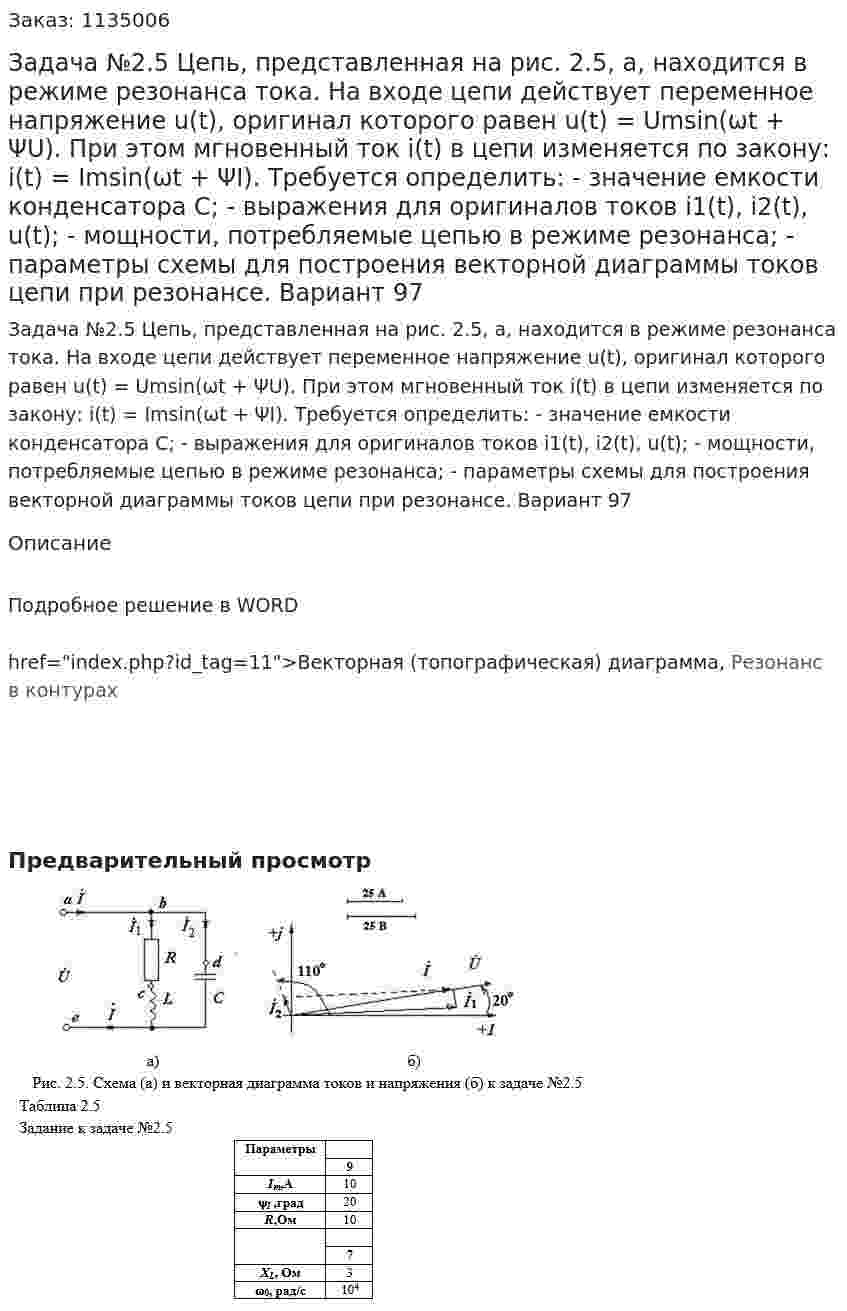 Задача №2.5  Цепь, представленная на рис. 2.5, а, находится в режиме резонанса тока. На входе цепи действует переменное напряжение u(t), оригинал которого равен u(t) = Umsin(ωt + ΨU). При этом мгновенный ток i(t) в цепи изменяется по закону: i(t) = Imsin(ωt + ΨI).  Требуется определить: - значение емкости конденсатора С; - выражения для оригиналов токов i1(t), i2(t), u(t); - мощности, потребляемые цепью в режиме резонанса; - параметры схемы для построения векторной диаграммы токов цепи при резонансе. Вариант 97 