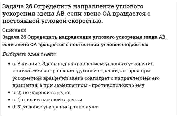      
          Описание
          Задача 26 Реакция какой связи представляется в общем случае совокупностью пары и силы?Выберите один ответ:1) шарнирная неподвижная опора2) шарнирная подвижная опора3) невесомый стержень с шарнирами на концах4) жёсткая заделка5) гладкая поверхность  
            
            
            Задача 26 Реакция какой связи представляется в общем случае совокупностью пары и силы?Задача 28 Как формулируются аналитические условия равновесия системы сходящихся сил?Укажите правильное продолжение:Для равновесия системы сходящихся сил необходимо и достаточно... Задача 2 Твердое тело участвует одновременно в поступательном и вращательном движениях. Каким будет результирующее движение, если поступательная скорость перпендикулярна угловой скорости?Задача 30 Какое из условий равновесия плоской системы сил нельзя использовать для определения реакций опор A и В? Задача 31 Ползуны А и В, связанные линейкой АВ, движутся по прямолинейным направляющим. Установив, для какой из точек А или В построен приведённый на рисунке треугольник скоростей, определите направление угловой скорости звена АВ. Задача 34 Плоская фигура непоступательно движется по неподвижной плоскости, точка Q - мгновенный центр ускорений фигуры. Какие из утверждений, приведенных в списке ответов, правильные?Задача 34 Твердое тело одновременно участвует в четырех вращательных движениях и одном поступательном движении. Какому случаю из указанных в списке ответов соответствует распределение скоростей в теле? Задача 23 Какое из условий наиболее полно характеризует силы взаимодействия твёрдых тел?Задача 24 На рисунке показано твердое тело с неподвижной точкой, углы Эйлера и их производные. По какой формуле определяется проекция угловой скорости тела на ось ?Задача 24 На схеме изображена упрощенная схема подвески переднего колеса автомобиля. Какое движение совершает переднее колесо относительно кузова при криволинейном движении автомобиля по неровной дороге? Задача 25 Для какой из систем сил замкнутость силового многоугольника, составленного из сил системы, является достаточным условием её уравновешенности?Задача 25 На рисунке показано твердое тело с неподвижной точкой, углы Эйлера и их производные. По какой формуле определяется проекция угловой скорости тела на ось ?Задача 25 Определить направление углового ускорения звена АВ, если звено ОА вращается с постоянной угловой скоростью.Задача 26 В планетарном механизме с внутренним зацеплением кривошип ОА, вращающийся вокруг неподвижной оси Оz, перпендикулярной плоскости механизма и направленной к наблюдателю, приводит в движение зубчатое колесо 1, катящееся по неподвижному колесу 
