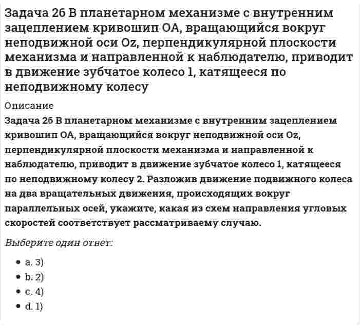     
          Описание
          Задача 26 Определить направление углового ускорения звена АВ, если звено ОА вращается с постоянной угловой скоростью.Выберите один ответ:a. Указание. Здесь под направлением углового ускорения понимается направление дуговой стрелки, которая при ускоренном вращении звена совпадает с направлением его вращения, а при замедленном - противоположно ему. b. 2) по часовой стрелкеc. 1) против часовой стрелкиd. 3) угловое ускорение равно нулю  
            
            
            Задача 26 Определить направление углового ускорения звена АВ, если звено ОА вращается с постоянной угловой скоростью.Задача 26 Реакция какой связи представляется в общем случае совокупностью пары и силы?Задача 28 Как формулируются аналитические условия равновесия системы сходящихся сил?Укажите правильное продолжение:Для равновесия системы сходящихся сил необходимо и достаточно... Задача 2 Твердое тело участвует одновременно в поступательном и вращательном движениях. Каким будет результирующее движение, если поступательная скорость перпендикулярна угловой скорости?Задача 30 Какое из условий равновесия плоской системы сил нельзя использовать для определения реакций опор A и В? Задача 31 Ползуны А и В, связанные линейкой АВ, движутся по прямолинейным направляющим. Установив, для какой из точек А или В построен приведённый на рисунке треугольник скоростей, определите направление угловой скорости звена АВ. Задача 34 Плоская фигура непоступательно движется по неподвижной плоскости, точка Q - мгновенный центр ускорений фигуры. Какие из утверждений, приведенных в списке ответов, правильные?Задача 22 Груз положен на шероховатую наклонную плоскость без начальной скорости. В каком случае начнётся движение его, если f - коэффициент трения скольжения груза о плоскость? Задача 23 Какое из условий наиболее полно характеризует силы взаимодействия твёрдых тел?Задача 24 На рисунке показано твердое тело с неподвижной точкой, углы Эйлера и их производные. По какой формуле определяется проекция угловой скорости тела на ось ?Задача 24 На схеме изображена упрощенная схема подвески переднего колеса автомобиля. Какое движение совершает переднее колесо относительно кузова при криволинейном движении автомобиля по неровной дороге? Задача 25 Для какой из систем сил замкнутость силового многоугольника, составленного из сил системы, является достаточным условием её уравновешенности?Задача 25 На рисунке показано твердое тело с неподвижной точкой, углы Эйлера и их производные. По какой формуле определяется проекция угловой скорости тела на ось ?Задача 25 Определить направление углового ускорения звена АВ, если звено ОА вращается с постоянной угловой скоростью.