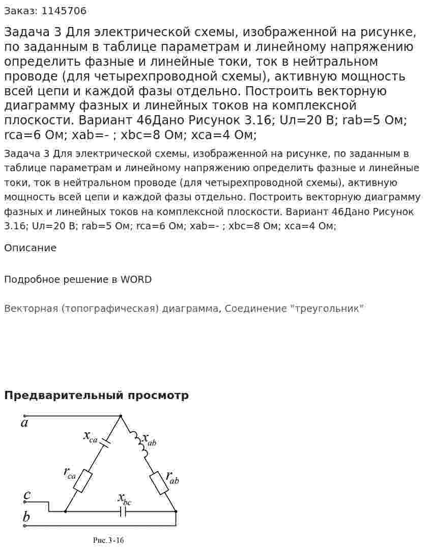 Задача 3 Для электрической схемы, изображенной на рисунке, по заданным в таблице параметрам и линейному напряжению определить фазные и линейные токи, ток в нейтральном проводе (для четырехпроводной схемы), активную мощность всей цепи и каждой фазы отдельно. Построить векторную диаграмму фазных и линейных токов на комплексной плоскости. Вариант 46Дано Рисунок 3.16; Uл=20 В; rab=5 Ом; rca=6 Ом; xab=- ; xbc=8 Ом; xca=4 Ом; 