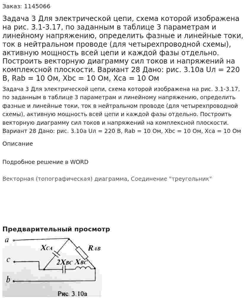 Задача 3 Для электрической цепи, схема которой изображена на рис. 3.1-3.17, по заданным в таблице 3 параметрам и линейному напряжению, определить фазные и линейные токи, ток в нейтральном проводе (для четырехпроводной схемы), активную мощность всей цепи и каждой фазы отдельно. Построить векторную диаграмму сил токов и напряжений на комплексной плоскости. Вариант 28 Дано: рис. 3.10а Uл = 220 В, Rab = 10 Ом, Xbc = 10 Ом, Xca  = 10 Ом 