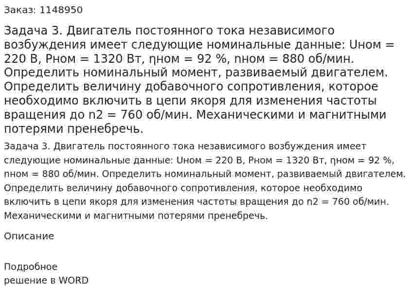 Задача 3. Двигатель постоянного тока независимого возбуждения имеет следующие номинальные данные: Uном = 220 В, Pном = 1320 Вт, ηном = 92 %, nном = 880 об/мин. Определить номинальный момент, развиваемый двигателем. Определить величину добавочного сопротивления, которое необходимо включить в цепи якоря для изменения частоты вращения до n2 = 760 об/мин. Механическими и магнитными потерями пренебречь. 