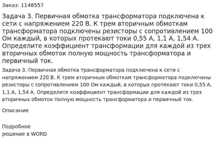 Задача 3. Первичная обмотка трансформатора подключена к сети с напряжением 220 В. К трем вторичным обмоткам трансформатора подключены резисторы с сопротивлением 100 Ом каждый, в которых протекают токи 0,55 А, 1,1 А, 1,54 А. Определите коэффициент трансформации для каждой из трех вторичных обмоток полную мощность трансформатора и первичный ток. 