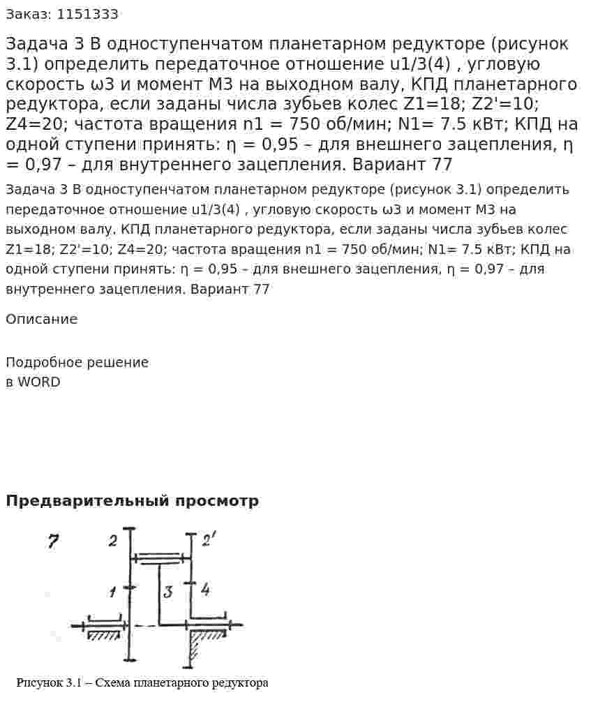 Задача 3     В одноступенчатом планетарном редукторе (рисунок 3.1) определить передаточное отношение u1/3(4) , угловую скорость ω3  и момент  M3 на выходном валу, КПД планетарного редуктора, если заданы числа зубьев колес  Z1=18; Z2'=10; Z4=20;  частота вращения  n1 = 750 об/мин; N1= 7.5 кВт; КПД на одной ступени принять: η = 0,95  – для внешнего зацепления, η = 0,97 – для внутреннего зацепления. Вариант 77 