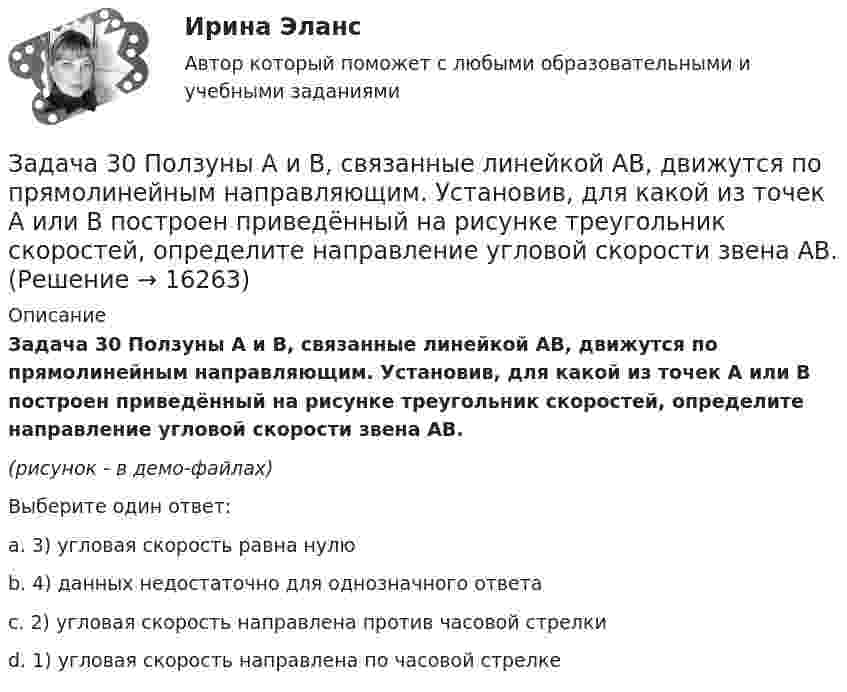     
          Описание
          Задача 30 Ползуны А и В, связанные линейкой АВ, движутся по прямолинейным направляющим. Установив, для какой из точек А или В построен приведённый на рисунке треугольник скоростей, определите направление угловой скорости звена АВ.(рисунок - в демо-файлах)Выберите один ответ:a. 3) угловая скорость равна нулюb. 4) данных недостаточно для однозначного ответаc. 2) угловая скорость направлена против часовой стрелкиd. 1) угловая скорость направлена по часовой стрелке  
            
            
            Задача 30. В соответствии с законом денежного обращения определите (рассчитайте) количество денег, необходимых для безынфляционного обращения в экономике страны, если сумма цен реализованных товаров и услуг – 200 млрд руб. Задача 30 Ползуны А и В, связанные линейкой АВ, движутся по прямолинейным направляющим. Установив, для какой из точек А или В построен приведённый на рисунке треугольник скоростей, определите направление угловой скорости звена АВ.  Задача 31. В соответствии с законом денежного обращения определите (рассчитайте) коэффициент использования денежных средств, если имеются следующие данные о структуре денежной массы .:  Денежные агрегаты	На 1.01	На 31.12 М0	173,5	1448 М1	765,1	5880Задача 3.1. На основе расчета средневзвешенной стоимости капитала и сравнения ее с действующей учетной ставкой Банка России сделайте вывод о выгодности привлечения капитала акционерным обществом в следующей структуре:Задача 3.1. На основе расчета средневзвешенной стоимости капитала и сравнения ее с действующей учетной ставкой Банка России сделайте вывод о выгодности привлечения капитала акционерным обществом в следующей структуре: Задача 3.2.Задача 3.1 Обращаясь с предложением заключить договор найма жилого помещения, наниматель потребовал от собственника жилого помещения обеспечить доступ к Интернет, необходимый ему по условиям работы, а также установить пластиковые окна в квартире.Задача 3.1. Определить скорость распространения звука в различных средах. а) в воздухе при T = 288 K; б) в водороде при Т = 288 К; в) в гелии при Т = 288 К; г) в аргоне при Т = 288 К; д) в воде (модуль упругостЗадача 2. Расчет оборудования для освоения скважин.  	 Необходимо произвести освоение скважины глубиной Hскв с эксплуатационной колонной диаметром Dобс, в которую спущена колонна НКТ диаметром d. Скважина заполнена жидкостью плотностью Задача 2. Расчет плоской статически неопределимой рамы методом силЗадача 2 Расчет плоской статически неопределимой рамы методом сил Ваоиант 190Задача 2 Расчет плоской статически неопределимой рамы методом сил Ваоиант 990Задача 2. Расчет стального вала на прочность и жесткость при кручении Вариант 813122Задача 2-С. Плоская система произвольно расположенных сил. Вариант 1Задача 2-С. Плоская система произвольно расположенных сил. Вариант 24