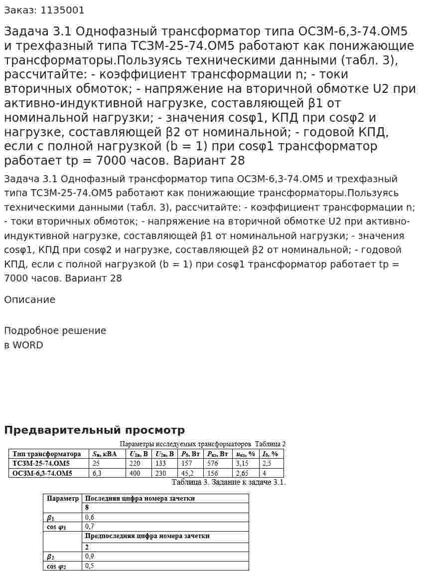Задача 3.1 Однофазный трансформатор типа ОСЗМ-6,3-74.ОМ5 и трехфазный типа ТСЗМ-25-74.ОМ5 работают как понижающие трансформаторы.Пользуясь техническими данными (табл. 3), рассчитайте:  - коэффициент трансформации n; - токи вторичных обмоток; -  напряжение на вторичной обмотке U2 при активно-индуктивной нагрузке, составляющей β1 от номинальной нагрузки; - значения сosφ1, КПД при cosφ2 и нагрузке, составляющей β2 от номинальной; - годовой КПД, если с полной нагрузкой (b = 1) при cosφ1 трансформатор работает tр = 7000 часов.  Вариант 28 