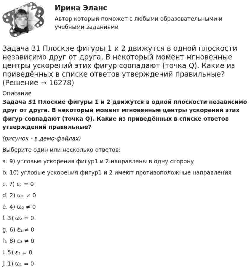     
          Описание
          Задача 31 Плоские фигуры 1 и 2 движутся в одной плоскости независимо друг от друга. В некоторый момент мгновенные центры ускорений этих фигур совпадают (точка Q). Какие из приведённых в списке ответов утверждений правильные?(рисунок - в демо-файлах)Выберите один или несколько ответов:a. 9) угловые ускорения фигур1 и 2 направлены в одну сторонуb. 10) угловые ускорения фигур1 и 2 имеют противоположные направленияc. 7) ε₂ = 0d. 2) ω₁ ≠ 0e. 4) ω₂ ≠ 0f. 3) ω₂ = 0g. 6) ε₁ ≠ 0h. 8) ε₂ ≠ 0i. 5) ε₁ = 0j. 1) ω₁ = 0  
            
            
            Задача 3.1. Определить скорость распространения звука в различных средах. а) в воздухе при T = 288 K; б) в водороде при Т = 288 К; в) в гелии при Т = 288 К; г) в аргоне при Т = 288 К; д) в воде (модуль упругостЗадача 31 Плоские фигуры 1 и 2 движутся в одной плоскости независимо друг от друга. В некоторый момент мгновенные центры ускорений этих фигур совпадают (точка Q). Какие из приведённых в списке ответов утверждений правильные? Задача 3.1. Растяжение сжатие Вариант 67919Задача 32. В соответствии с законом денежного обращения определите (рассчитайте) коэффициент ликвидности денежных средств, если имеются следующие данные о структуре денежной массы.: На 1.01	На 31.12 М0	173,5 1448 М1	765,1	5880 М2	935,7	6037 Задача 3.2. Кручение. Вариант 67919Задача 3.34. Куколевский.Задача 33. Акционерное общество учреждено с уставным капиталом 3 млн. руб. (оплачен полностью). Количество объявленных акций, зафиксированное в уставе –10 000 с номиналом 500 рублей. Общество принимает решение разместить максимально Задача 2-С. Плоская система произвольно расположенных сил. Вариант 24Задача 2. Чертежи сборочных единиц соединенных склеиванием и пайкой. Вариант 11Задача 30. В соответствии с законом денежного обращения определите (рассчитайте) количество денег, необходимых для безынфляционного обращения в экономике страны, если сумма цен реализованных товаров и услуг – 200 млрд руб. Задача 30 Ползуны А и В, связанные линейкой АВ, движутся по прямолинейным направляющим. Установив, для какой из точек А или В построен приведённый на рисунке треугольник скоростей, определите направление угловой скорости звена АВ.  Задача 31. В соответствии с законом денежного обращения определите (рассчитайте) коэффициент использования денежных средств, если имеются следующие данные о структуре денежной массы .:  Денежные агрегаты	На 1.01	На 31.12 М0	173,5	1448 М1	765,1	5880Задача 3.1. На основе расчета средневзвешенной стоимости капитала и сравнения ее с действующей учетной ставкой Банка России сделайте вывод о выгодности привлечения капитала акционерным обществом в следующей структуре:Задача 3.1. На основе расчета средневзвешенной стоимости капитала и сравнения ее с действующей учетной ставкой Банка России сделайте вывод о выгодности привлечения капитала акционерным обществом в следующей структуре: Задача 3.2.