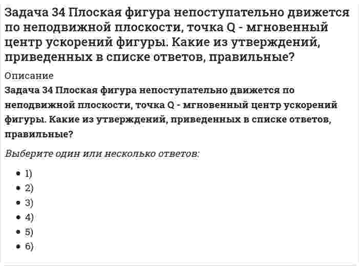     
          Описание
          Задача 34 Твердое тело одновременно участвует в четырех вращательных движениях и одном поступательном движении. Какому случаю из указанных в списке ответов соответствует распределение скоростей в теле? Выберите один ответ:1) состояние равных скоростей2) мгновенное вращательное движение3) мгновенное винтовое движение  
            
            
            Задача 34 Твердое тело одновременно участвует в четырех вращательных движениях и одном поступательном движении. Какому случаю из указанных в списке ответов соответствует распределение скоростей в теле? Задача 36 Реакция какой связи представляется в общем случае тремя взаимно перпендикулярными силами?Задача 37 Квадрат АВСD движется в своей плоскости так, что ускорения точек А и С параллельны и в некотором масштабе изображены на рисунке. Где находится мгновенный центр ускорений квадрата? Задача 38 Прямоугольник АВСD движется в своей плоскости так, что ускорения точек А и С параллельны и в некотором масштабе изображены на рисунке. Где находится мгновенный центр ускорений прямоугольника? Задача 3 Положение плоской фигуры, которая свободно перемещается в плоскости Oxy, вполне определяется заданием координат двух её точек А и В. Сколько среди координат этих точек независимых величин? Задача 41. Кривошип OA, вращающийся с угловой скоростью w вокруг неподвижной оси О, приводит в движение кулису АВ, вставленную в прорезь цилиндра С, имеющего неподвижную ось вращения О1. Разложите движение кулисы на два движения, связав подвижную Задача 42. Кривошип OA, вращающийся с угловой скоростью w вокруг неподвижной оси О, приводит в движение кулису АВ, вставленную в прорезь цилиндра С, имеющего неподвижную ось вращения О1. Какие из суждений, приведённых в списке ответов, правильные?Задача 26 В планетарном механизме с внутренним зацеплением кривошип ОА, вращающийся вокруг неподвижной оси Оz, перпендикулярной плоскости механизма и направленной к наблюдателю, приводит в движение зубчатое колесо 1, катящееся по неподвижному колесу Задача 26 Определить направление углового ускорения звена АВ, если звено ОА вращается с постоянной угловой скоростью.Задача 26 Реакция какой связи представляется в общем случае совокупностью пары и силы?Задача 28 Как формулируются аналитические условия равновесия системы сходящихся сил?Укажите правильное продолжение:Для равновесия системы сходящихся сил необходимо и достаточно... Задача 2 Твердое тело участвует одновременно в поступательном и вращательном движениях. Каким будет результирующее движение, если поступательная скорость перпендикулярна угловой скорости?Задача 30 Какое из условий равновесия плоской системы сил нельзя использовать для определения реакций опор A и В? Задача 31 Ползуны А и В, связанные линейкой АВ, движутся по прямолинейным направляющим. Установив, для какой из точек А или В построен приведённый на рисунке треугольник скоростей, определите направление угловой скорости звена АВ. 