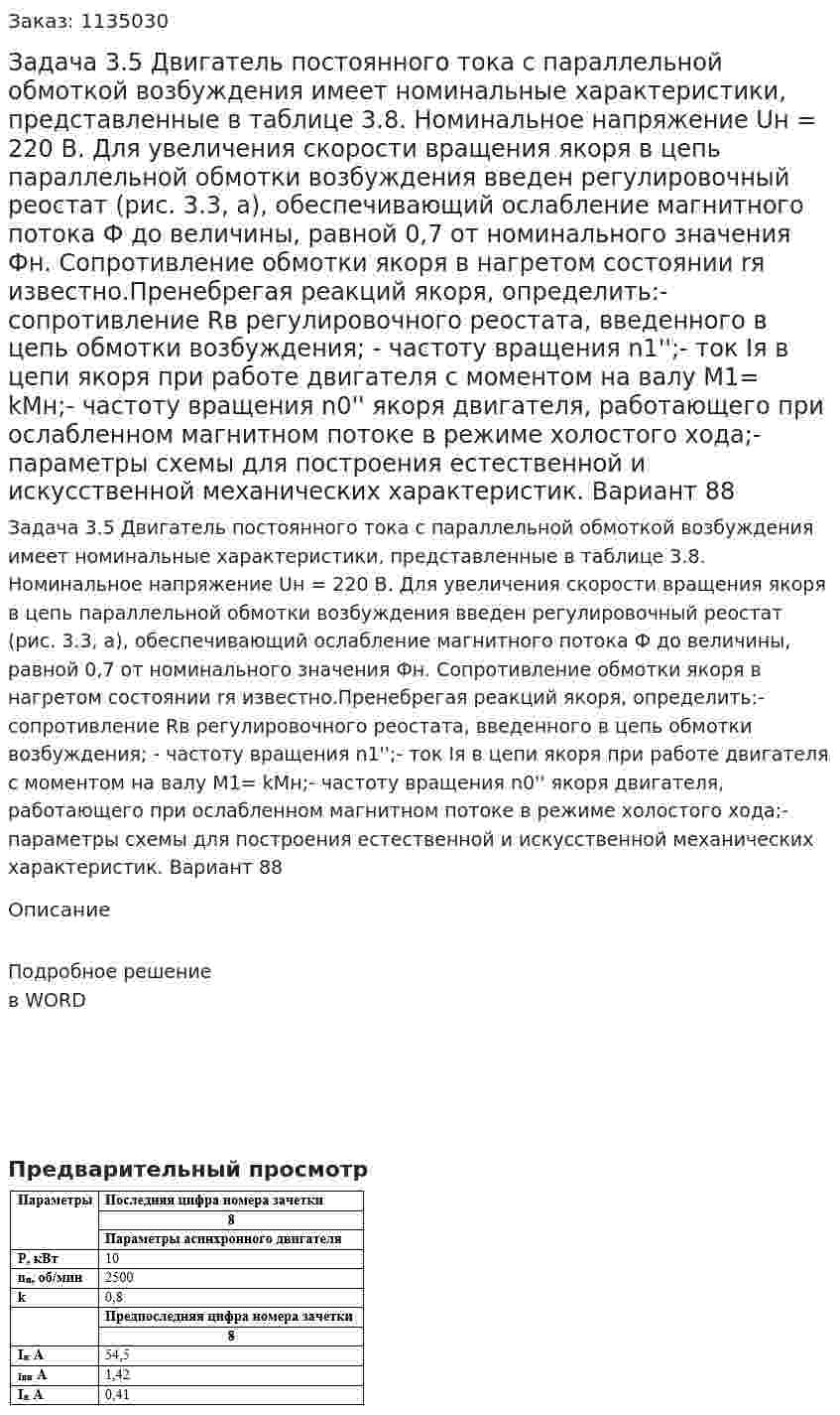 Задача 3.5  Двигатель постоянного тока с параллельной обмоткой возбуждения имеет номинальные характеристики, представленные в таблице 3.8. Номинальное напряжение Uн = 220 В. Для увеличения скорости вращения якоря в цепь параллельной обмотки возбуждения введен регулировочный реостат (рис. 3.3, а), обеспечивающий ослабление магнитного потока Ф до величины, равной 0,7 от номинального значения Фн. Сопротивление обмотки якоря в нагретом состоянии rя известно.Пренебрегая реакций якоря, определить:- сопротивление Rв регулировочного реостата, введенного в цепь обмотки возбуждения; - частоту вращения n1'';-  ток Iя в цепи якоря при работе двигателя с моментом на валу М1= kМн;- частоту вращения n0'' якоря двигателя, работающего при ослабленном магнитном потоке в режиме холостого хода;- параметры схемы для построения естественной и искусственной механических характеристик. Вариант 88 