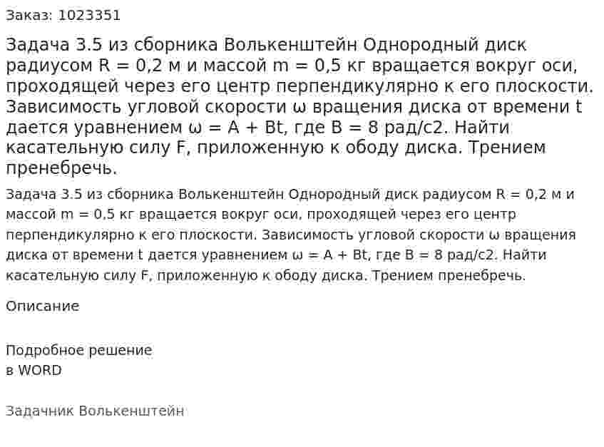 Задача 3.5 из сборника Волькенштейн  Однородный диск радиусом R = 0,2 м и массой m = 0,5 кг вращается вокруг оси, проходящей через его центр перпендикулярно к его плоскости. Зависимость угловой скорости ω вращения диска от времени t дается уравнением ω = A + Bt, где В = 8 рад/с2. Найти касательную силу F, приложенную к ободу диска. Трением пренебречь. 