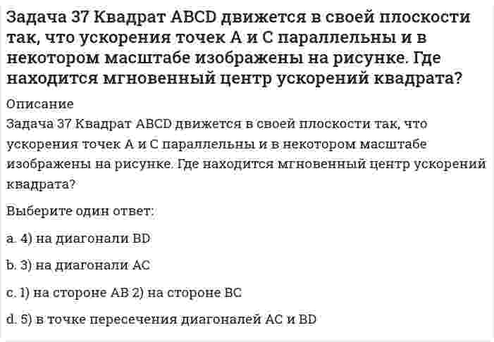     
          Описание
          Задача 38 Прямоугольник АВСD движется в своей плоскости так, что ускорения точек А и С параллельны и в некотором масштабе изображены на рисунке. Где находится мгновенный центр ускорений прямоугольника? Выберите один ответ:1) на стороне АВ2) на стороне ВС3) на диагонали АС4) на диагонали ВD5) в точке пересечения диагоналей АС и ВD  
            
            
            Задача 38 Прямоугольник АВСD движется в своей плоскости так, что ускорения точек А и С параллельны и в некотором масштабе изображены на рисунке. Где находится мгновенный центр ускорений прямоугольника? Задача 3 Положение плоской фигуры, которая свободно перемещается в плоскости Oxy, вполне определяется заданием координат двух её точек А и В. Сколько среди координат этих точек независимых величин? Задача 41. Кривошип OA, вращающийся с угловой скоростью w вокруг неподвижной оси О, приводит в движение кулису АВ, вставленную в прорезь цилиндра С, имеющего неподвижную ось вращения О1. Разложите движение кулисы на два движения, связав подвижную Задача 42. Кривошип OA, вращающийся с угловой скоростью w вокруг неподвижной оси О, приводит в движение кулису АВ, вставленную в прорезь цилиндра С, имеющего неподвижную ось вращения О1. Какие из суждений, приведённых в списке ответов, правильные?Задача 43 Мгновенный центр ускорений колеса находится в точке Q. Как движется центр колеса? Задача 45 Определить, в каком случае невозможно равновесие балки АВ, загруженной силой . Весом балки и трением пренебречь. a) б) в) г)Задача 46 Кривошип ОА, вращающийся равномерно вокруг оси О, приводит в движение ползун В, движущийся по прямолинейным направляющим. Какая из точек А, В, С или М шатуна АМ имеет наибольшее по величине ускорение, если ОА = АВ? Задача 28 Как формулируются аналитические условия равновесия системы сходящихся сил?Укажите правильное продолжение:Для равновесия системы сходящихся сил необходимо и достаточно... Задача 2 Твердое тело участвует одновременно в поступательном и вращательном движениях. Каким будет результирующее движение, если поступательная скорость перпендикулярна угловой скорости?Задача 30 Какое из условий равновесия плоской системы сил нельзя использовать для определения реакций опор A и В? Задача 31 Ползуны А и В, связанные линейкой АВ, движутся по прямолинейным направляющим. Установив, для какой из точек А или В построен приведённый на рисунке треугольник скоростей, определите направление угловой скорости звена АВ. Задача 34 Плоская фигура непоступательно движется по неподвижной плоскости, точка Q - мгновенный центр ускорений фигуры. Какие из утверждений, приведенных в списке ответов, правильные?Задача 34 Твердое тело одновременно участвует в четырех вращательных движениях и одном поступательном движении. Какому случаю из указанных в списке ответов соответствует распределение скоростей в теле? Задача 36 Реакция какой связи представляется в общем случае тремя взаимно перпендикулярными силами?