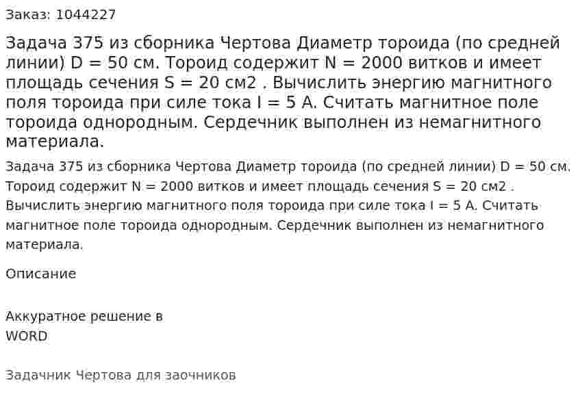 Задача 375 из сборника Чертова Диаметр тороида (по средней линии) D = 50 см. Тороид содержит N = 2000  витков и имеет площадь сечения S = 20 см2 . Вычислить энергию   магнитного поля тороида при силе тока  I = 5 A. Считать магнитное поле тороида однородным. Сердечник выполнен из немагнитного материала. 