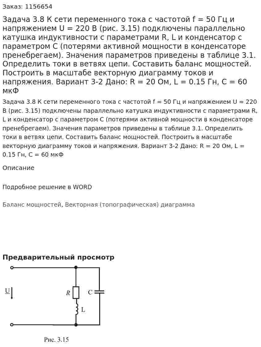 Задача 3.8  К сети переменного тока с частотой f = 50 Гц и напряжением U = 220 В (рис. 3.15) подключены параллельно катушка индуктивности с параметрами R, L и конденсатор с параметром С (потерями активной мощности в конденсаторе пренебрегаем). Значения параметров приведены в таблице 3.1. Определить токи в ветвях цепи. Составить баланс мощностей. Построить в масштабе векторную диаграмму токов и напряжения. Вариант 3-2 Дано: R = 20 Ом, L = 0.15 Гн, С = 60 мкФ 