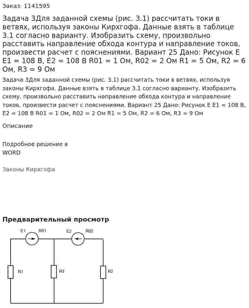 Задача 3Для заданной схемы (рис. 3.1) рассчитать токи в ветвях, используя законы Кирхгофа. Данные взять в таблице 3.1 согласно варианту. Изобразить схему, произвольно расставить направление обхода контура и направление токов, произвести расчет с пояснениями. Вариант 25 Дано: Рисунок Е E1 = 108 В, E2 = 108 В R01 = 1 Ом, R02 = 2 Ом R1 = 5 Ом, R2 = 6 Ом, R3 = 9 Ом 