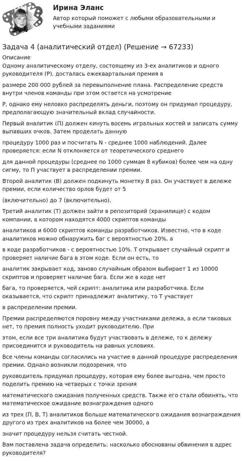     
            Описание
            Одному аналитическому отделу, состоящему из 3-ех аналитиков и одного руководителя (Р), досталась ежеквартальная премия вразмере 200 000 рублей за перевыполнение плана. Распределение средств внутри членов команды при этом остается на усмотрениеР, однако ему неловко распределять деньги, поэтому он придумал процедуру, предполагающую значительный вклад случайности.Первый аналитик (П) должен кинуть восемь игральных костей и записать сумму выпавших очков. Затем проделать даннуюпроцедуру 1000 раз и посчитать N - среднее 1000 наблюдений. Далее проверяется: если N отклоняется от теоретического среднегодля данной процедуры (среднее по 1000 суммам 8 кубиков) более чем на одну сигму, то П участвует в распределении премии.Второй аналитик (В) должен подкинуть монетку 8 раз. Он участвует в дележе премии, если количество орлов будет от 5(включительно) до 7 (включительно).Третий аналитик (Т) должен зайти в репозиторий (хранилище) с кодом компании, в котором находятся 4000 скриптов командыаналитиков и 6000 скриптов команды разработчиков. Известно, что в коде аналитиков можно обнаружить баг с вероятностью 20%, ав коде разработчиков - с вероятностью 10%. Т открывает случайный скрипт и проверяет наличие бага в этом коде. Если он есть, тоаналитик закрывает код, заново случайным образом выбирает 1 из 10000 скриптов и проверяет наличие бага. Если же в коде нетбага, то проверяется, чей скрипт: аналитика или разработчика. Если оказывается, что скрипт принадлежит аналитику, то Т участвуетв распределении премии.Премии распределяются поровну между участниками дележа, а если таковых нет, то премия полность уходит руководителю. Приэтом, если все три аналитика будут участвовать в дележе, то к дележу присоединится и руководитель на равных условиях.Все члены команды согласились на участие в данной процедуре распределения премии. Однако возникли подозрения, чторуководитель придумал процедуру, которая ему более выгодна, чем просто поделить премию на четверых с точки зренияматематического ожидания полученных средств. Также его стали обвинять, что математическое ожидание вознаграждения одногоиз трех (П, В, Т) аналитиков больше математического ожидания вознаграждения другого из трех аналитиков на более чем 30000, азначит процедуру нельзя считать честной.Вам поставлена задача определить: насколько обоснованы обвинения в адрес руководителя?   
            
            
            Задача 47 Твёрдое тело вращается вокруг неподвижной точки О с угловой скоростью ω. По какой из приведённых в списке ответов формул следует вычислять проекцию скорости точки М(x, y, z) на ось Ox?Задача 4 (аналитический отдел)Задача 4. Банковская система предполагает использование денежно-кредитных инструментов регулирования функционирования финансовой системы в стране. В связи с этим в схеме эмиссионный банк – КБ – кредитор рассчитайте Задача 4. Вероятность появления события в каждом испытании равна 0,7. Сколько нужно провести испытаний, чтобы наивероятнейшее число появлений события равнялось 10?Задача 4 В классе 30 человек, из них девочек – 18. Сколько процентов мальчиков в классеЗадача 4. Выбор посадок для подшипников качения Задача 4. Выбор фонтанной арматуры.  	1. Подобрать диаметр штуцера фонтанной арматуры для обеспечения требуемого дебита скважины Q по известным коэффициенту продуктивности K (для всех вариантов 3·10-6 м3/Па·сут), показателю режимаЗадача 3. Установление контролируемых параметров цилиндрических зубчатых передач Задача 4.16.-4.17.Задача 4.1. Организация планирует на протяжении следующих 5 лет получить чистую прибыль и осуществить капитальные вложения в следующих объемах.Задача 4.1. Организация планирует на протяжении следующих 5 лет получить чистую прибыль и осуществить капитальные вложения в следующих объемах.. 2Задача 4.4.2. Измерения электрического сопротивления в выборке из партии резисторов дали результаты, представленные в табл. 4.2. Таблица 4.2 Результаты измерений электрического сопротивленияЗадача 45. Кривошип OA, вращающийся с угловой скоростью w вокруг неподвижной оси О, приводит в движение кулису АВ, вставленную в прорезь цилиндра С, имеющего неподвижную ось вращения О. Варианты разложения абсолютного движения кулисы привЗадача 46. Дана задача линейного программирования. Составить двойственную ей задачу. Найти оптимальное решение обеих задач, решение одной из них найти графически, решение ей двойственной – используя теоремы двойственности.