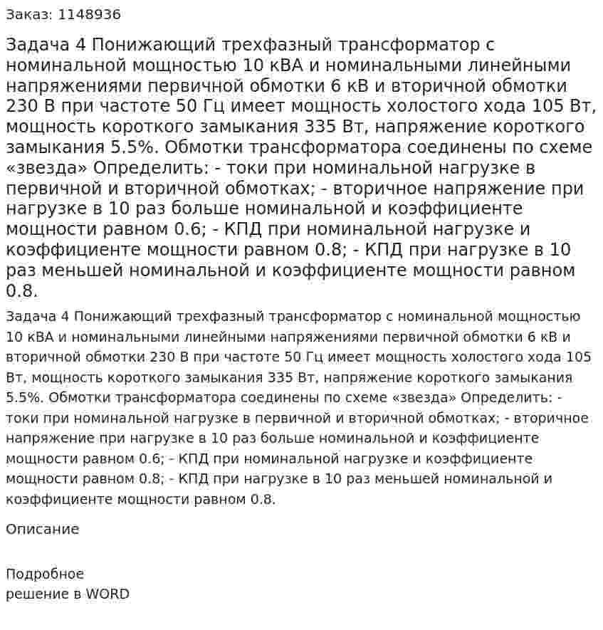 Задача 4 Понижающий трехфазный трансформатор с номинальной мощностью 10 кВА и номинальными линейными напряжениями первичной обмотки 6 кВ и вторичной обмотки 230 В при частоте 50 Гц имеет мощность холостого хода 105 Вт, мощность короткого замыкания 335 Вт, напряжение короткого замыкания 5.5%. Обмотки трансформатора соединены по схеме «звезда» Определить: - токи при номинальной нагрузке в первичной и вторичной обмотках; - вторичное напряжение при нагрузке в 10 раз больше номинальной и коэффициенте мощности равном 0.6; - КПД при номинальной нагрузке и коэффициенте мощности равном 0.8; - КПД при нагрузке в 10 раз меньшей номинальной и коэффициенте мощности равном 0.8. 