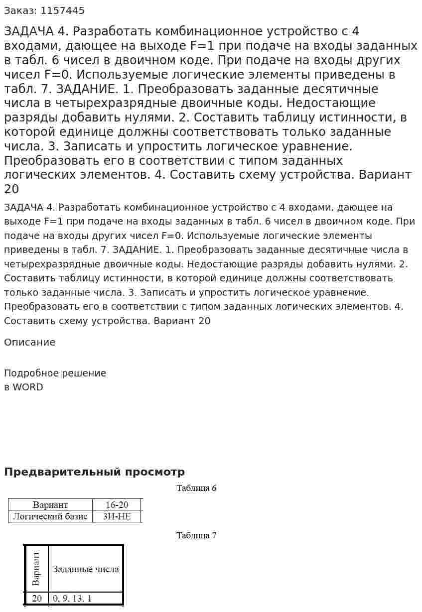 ЗАДАЧА 4. Разработать комбинационное устройство с 4 входами, дающее на выходе F=1 при подаче на входы заданных в табл. 6 чисел в двоичном коде. При подаче на входы других чисел F=0. Используемые логические элементы приведены в табл. 7. ЗАДАНИЕ. 1. Преобразовать заданные десятичные числа в четырехразрядные двоичные коды. Недостающие разряды добавить нулями. 2. Составить таблицу истинности, в которой единице должны соответствовать только заданные числа. 3. Записать и упростить логическое уравнение. Преобразовать его в соответствии с типом заданных логических элементов. 4. Составить схему устройства. Вариант 20 