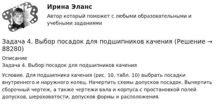     
            Описание
            Задача 4. Выбор посадок для подшипников качения Условие. Для подшипника качения (рис. 10, табл. 10) выбрать посадки внутреннего и наружного колец. Начертить схемы допусков посадок. Вычертить сборочный чертеж, а также чертежи вала и корпуса с простановкой полей допусков, шероховатости, допусков формы и расположения.   
            
            
            Задача 4 В классе 30 человек, из них девочек – 18. Сколько процентов мальчиков в классеЗадача 4. Выбор посадок для подшипников качения Задача 4. Выбор фонтанной арматуры.  	1. Подобрать диаметр штуцера фонтанной арматуры для обеспечения требуемого дебита скважины Q по известным коэффициенту продуктивности K (для всех вариантов 3·10-6 м3/Па·сут), показателю режимаЗадача 4. Денежный поток по проекту через год составит 800 тыс. руб., через два года 400 тыс. руб. Какова приведенная стоимость денежных потоков при ставке дисконтирования 14%?Задача 4 За отчетный период работа предприятий характеризуется следующими данными: № п/п Объем продукции, млн.р. Среднесписочной число работников № п/п Объем продукции, млн.р. Среднесписочной число работниковЗадача 4 Какому из силовых многоугольников соответствует равенство F₁+F₂+F₃+F₄ = 0?  a) б) в) г)  (рисунок - в демо-файлах)  Выберите один ответ:  a. 1) а)  b. 4) г)  c. 3) в)  d. 2) б)Задача 4. Найти оригинал, разлагая данное изображение на простейшие дроби:Задача 4.4.2. Измерения электрического сопротивления в выборке из партии резисторов дали результаты, представленные в табл. 4.2. Таблица 4.2 Результаты измерений электрического сопротивленияЗадача 45. Кривошип OA, вращающийся с угловой скоростью w вокруг неподвижной оси О, приводит в движение кулису АВ, вставленную в прорезь цилиндра С, имеющего неподвижную ось вращения О. Варианты разложения абсолютного движения кулисы привЗадача 46. Дана задача линейного программирования. Составить двойственную ей задачу. Найти оптимальное решение обеих задач, решение одной из них найти графически, решение ей двойственной – используя теоремы двойственности.Задача 46 Определить знак угловой скорости шатуна АВ, если кривошип ОА вращается с постоянной угловой скоростью в направлении, указанном стрелкой. Указание: угловая скорость положительна, если звено вращается против хода часовой стрелки. Задача 47 Твёрдое тело вращается вокруг неподвижной точки О с угловой скоростью ω. По какой из приведённых в списке ответов формул следует вычислять проекцию скорости точки М(x, y, z) на ось Ox?Задача 4 (аналитический отдел)Задача 4. Банковская система предполагает использование денежно-кредитных инструментов регулирования функционирования финансовой системы в стране. В связи с этим в схеме эмиссионный банк – КБ – кредитор рассчитайте 