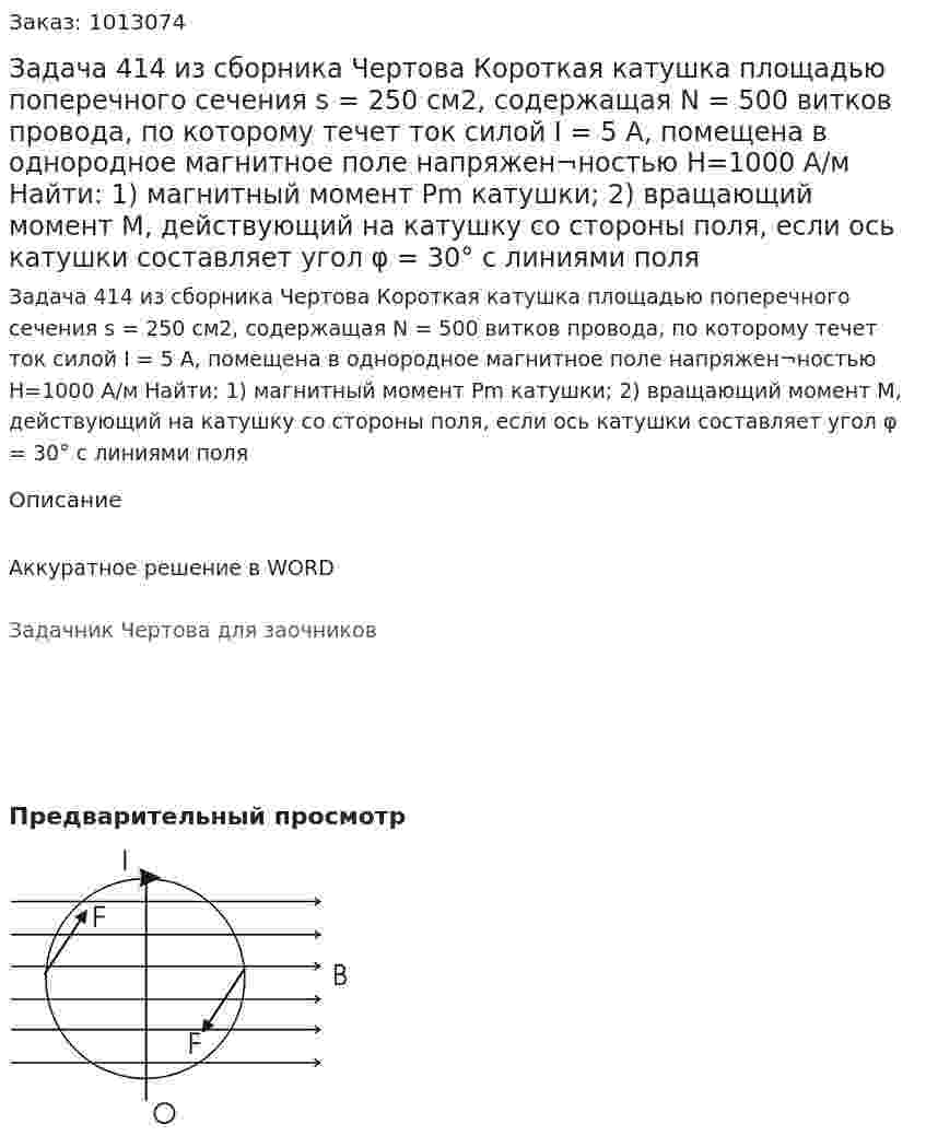Задача 414 из сборника Чертова  Короткая  катушка   площадью  поперечного    сечения    s = 250 см2, содержащая  N = 500 витков провода, по которому течет ток силой I = 5 А, помещена в однородное магнитное поле напряжен¬ностью  H=1000  А/м   Найти:   1)   магнитный  момент Pm  катушки; 2) вращающий момент М, действующий на катушку со стороны поля, если ось катушки составляет угол φ = 30° с линиями поля 