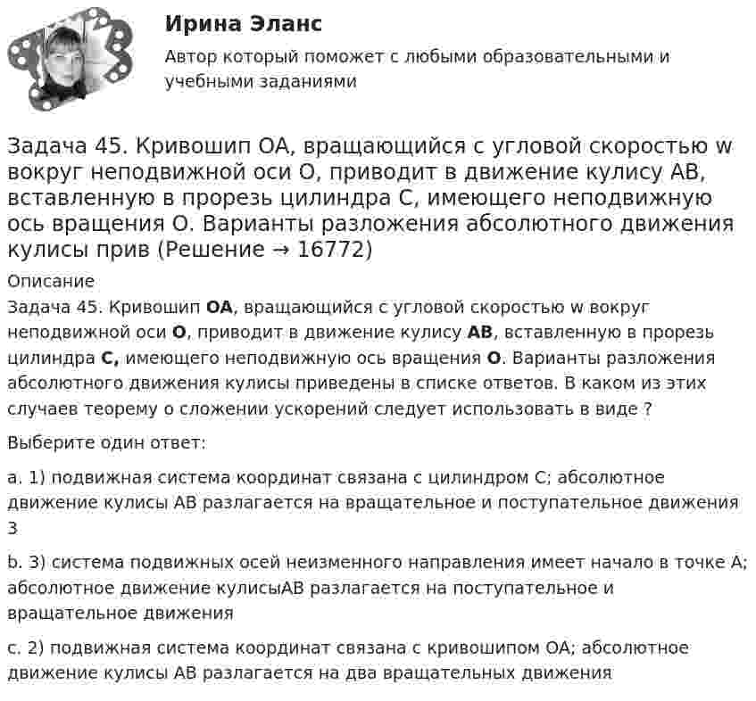     
          Описание
          Задача 45. Кривошип OA, вращающийся с угловой скоростью w вокруг неподвижной оси О, приводит в движение кулису АВ, вставленную в прорезь цилиндра С, имеющего неподвижную ось вращения О. Варианты разложения абсолютного движения кулисы приведены в списке ответов. В каком из этих случаев теорему о сложении ускорений следует использовать в виде ?                      Выберите один ответ:a. 1) подвижная система координат связана с цилиндром С; абсолютное движение кулисы АВ разлагается на вращательное и поступательное движения 3b. 3) система подвижных осей неизменного направления имеет начало в точке А; абсолютное движение кулисыАВ разлагается на поступательное и вращательное движения c. 2) подвижная система координат связана с кривошипом ОА; абсолютное движение кулисы АВ разлагается на два вращательных движения  
            
            
            Задача 4.4.2. Измерения электрического сопротивления в выборке из партии резисторов дали результаты, представленные в табл. 4.2. Таблица 4.2 Результаты измерений электрического сопротивленияЗадача 45. Кривошип OA, вращающийся с угловой скоростью w вокруг неподвижной оси О, приводит в движение кулису АВ, вставленную в прорезь цилиндра С, имеющего неподвижную ось вращения О. Варианты разложения абсолютного движения кулисы привЗадача 46. Дана задача линейного программирования. Составить двойственную ей задачу. Найти оптимальное решение обеих задач, решение одной из них найти графически, решение ей двойственной – используя теоремы двойственности.Задача 46 Определить знак угловой скорости шатуна АВ, если кривошип ОА вращается с постоянной угловой скоростью в направлении, указанном стрелкой. Указание: угловая скорость положительна, если звено вращается против хода часовой стрелки. Задача 47 Твёрдое тело вращается вокруг неподвижной точки О с угловой скоростью ω. По какой из приведённых в списке ответов формул следует вычислять проекцию скорости точки М(x, y, z) на ось Ox?Задача 4 (аналитический отдел)Задача 4. Банковская система предполагает использование денежно-кредитных инструментов регулирования функционирования финансовой системы в стране. В связи с этим в схеме эмиссионный банк – КБ – кредитор рассчитайте Задача 3 Расчет пространственных конструкцийЗадача 3 Сопротивление материаловЗадача 3-С. Плоская система произвольно расположенных сил. Вариант 1 Задача 3-С. Плоская система произвольно расположенных сил. Вариант 24Задача 3. Установление контролируемых параметров цилиндрических зубчатых передач Задача 4.16.-4.17.Задача 4.1. Организация планирует на протяжении следующих 5 лет получить чистую прибыль и осуществить капитальные вложения в следующих объемах.
