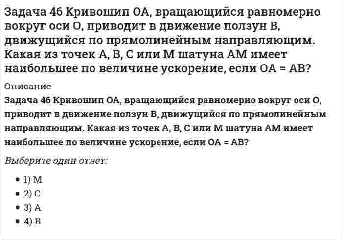     
          Описание
          Задача 48 Определить знак угловой скорости шатуна АВ, если кривошип ОА вращается с постоянной угловой скоростью в направлении, указанном стрелкой. Шатун вставлен в прорезь цилиндра 1, имеющего неподвижную ось вращения О1. Указание: угловая скорость положительна, если звено вращается против хода часовой стрелки. Выберите один ответ:1) положительный2) отрицательный3) угловая скорость равна нулю  
            
            
            Задача 48 Определить знак угловой скорости шатуна АВ, если кривошип ОА вращается с постоянной угловой скоростью в направлении, указанном стрелкой. Шатун вставлен в прорезь цилиндра 1, имеющего неподвижную ось вращения О1. Указание: угловая скорость Задача 48 Трёхшарнирная арка АВС загружена силой . Какая из прямых L1, L2, L3 или L4 является линией действия реакции опоры С? Весом пренебречь. Задача 51 Определить знак угловой скорости шатуна АВ, если кривошип ОА вращается ускоренно в направлении, указанном стрелкой. Шатун вставлен в прорезь цилиндра 1, имеющего неподвижную ось вращения О1. Угол между кривошипом и шатуном равен 90о. Задача 53 Определить знак угловой скорости звена АВ в положении механизма, изображённом на рисунке. Звено ОА вращается в направлении, указанном стрелкой, замедленно. Угол между звеном ОА и звеном АВ равен 90 о. Звено АВ вставлено в прорезь цилиндра 1Задача 57 Определить знак угловой скорости звена АВ в положении механизма, изображённом на рисунке. Звено ОА вращается в направлении, указанном стрелкой, ускоренно. Угол между звеном ОА и звеном АВ равен 90 о. Звено АВ вставлено в прорезь цилиндра 1,Задача 5 Какому из силовых многоугольников соответствует равенство F₁ + F₂ + F₃ = F₄Задача 60 Определить знак угловой скорости звена АВ относительно звена ОА в положении механизма, изображённом на рисунке. Звено ОА вращается в направлении, указанном стрелкой, замедленно. Угол между звеном ОА и звеном АВ равен 90 о. Звено АВ Задача 37 Квадрат АВСD движется в своей плоскости так, что ускорения точек А и С параллельны и в некотором масштабе изображены на рисунке. Где находится мгновенный центр ускорений квадрата? Задача 38 Прямоугольник АВСD движется в своей плоскости так, что ускорения точек А и С параллельны и в некотором масштабе изображены на рисунке. Где находится мгновенный центр ускорений прямоугольника? Задача 3 Положение плоской фигуры, которая свободно перемещается в плоскости Oxy, вполне определяется заданием координат двух её точек А и В. Сколько среди координат этих точек независимых величин? Задача 41. Кривошип OA, вращающийся с угловой скоростью w вокруг неподвижной оси О, приводит в движение кулису АВ, вставленную в прорезь цилиндра С, имеющего неподвижную ось вращения О1. Разложите движение кулисы на два движения, связав подвижную Задача 42. Кривошип OA, вращающийся с угловой скоростью w вокруг неподвижной оси О, приводит в движение кулису АВ, вставленную в прорезь цилиндра С, имеющего неподвижную ось вращения О1. Какие из суждений, приведённых в списке ответов, правильные?Задача 43 Мгновенный центр ускорений колеса находится в точке Q. Как движется центр колеса? Задача 45 Определить, в каком случае невозможно равновесие балки АВ, загруженной силой . Весом балки и трением пренебречь. a) б) в) г)