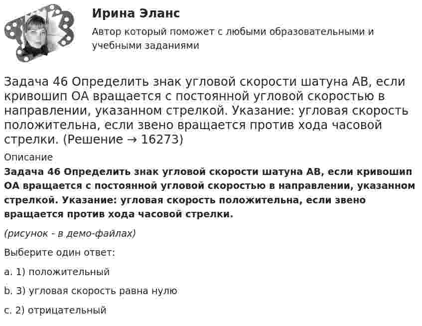     
          Описание
          Задача 46 Определить знак угловой скорости шатуна АВ, если кривошип ОА вращается с постоянной угловой скоростью в направлении, указанном стрелкой. Указание: угловая скорость положительна, если звено вращается против хода часовой стрелки.(рисунок - в демо-файлах)Выберите один ответ:a. 1) положительныйb. 3) угловая скорость равна нулюc. 2) отрицательный  
            
            
            Задача 46. Дана задача линейного программирования. Составить двойственную ей задачу. Найти оптимальное решение обеих задач, решение одной из них найти графически, решение ей двойственной – используя теоремы двойственности.Задача 46 Определить знак угловой скорости шатуна АВ, если кривошип ОА вращается с постоянной угловой скоростью в направлении, указанном стрелкой. Указание: угловая скорость положительна, если звено вращается против хода часовой стрелки. Задача 47 Твёрдое тело вращается вокруг неподвижной точки О с угловой скоростью ω. По какой из приведённых в списке ответов формул следует вычислять проекцию скорости точки М(x, y, z) на ось Ox?Задача 4 (аналитический отдел)Задача 4. Банковская система предполагает использование денежно-кредитных инструментов регулирования функционирования финансовой системы в стране. В связи с этим в схеме эмиссионный банк – КБ – кредитор рассчитайте Задача 4. Вероятность появления события в каждом испытании равна 0,7. Сколько нужно провести испытаний, чтобы наивероятнейшее число появлений события равнялось 10?Задача 4 В классе 30 человек, из них девочек – 18. Сколько процентов мальчиков в классеЗадача 3-С. Плоская система произвольно расположенных сил. Вариант 1 Задача 3-С. Плоская система произвольно расположенных сил. Вариант 24Задача 3. Установление контролируемых параметров цилиндрических зубчатых передач Задача 4.16.-4.17.Задача 4.1. Организация планирует на протяжении следующих 5 лет получить чистую прибыль и осуществить капитальные вложения в следующих объемах.Задача 4.1. Организация планирует на протяжении следующих 5 лет получить чистую прибыль и осуществить капитальные вложения в следующих объемах.. 2Задача 4.4.2. Измерения электрического сопротивления в выборке из партии резисторов дали результаты, представленные в табл. 4.2. Таблица 4.2 Результаты измерений электрического сопротивления