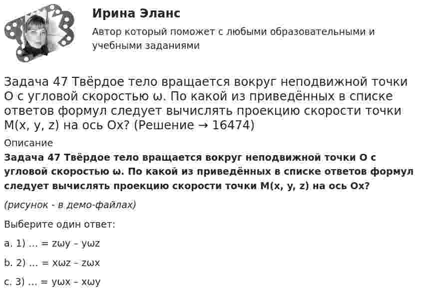     
          Описание
          Задача 47 Твёрдое тело вращается вокруг неподвижной точки О с угловой скоростью ω. По какой из приведённых в списке ответов формул следует вычислять проекцию скорости точки М(x, y, z) на ось Ox?(рисунок - в демо-файлах)Выберите один ответ:a. 1) … = zωy – yωzb. 2) … = xωz – zωxc. 3) … = yωx – xωy  
            
            
            Задача 46 Определить знак угловой скорости шатуна АВ, если кривошип ОА вращается с постоянной угловой скоростью в направлении, указанном стрелкой. Указание: угловая скорость положительна, если звено вращается против хода часовой стрелки. Задача 47 Твёрдое тело вращается вокруг неподвижной точки О с угловой скоростью ω. По какой из приведённых в списке ответов формул следует вычислять проекцию скорости точки М(x, y, z) на ось Ox?Задача 4 (аналитический отдел)Задача 4. Банковская система предполагает использование денежно-кредитных инструментов регулирования функционирования финансовой системы в стране. В связи с этим в схеме эмиссионный банк – КБ – кредитор рассчитайте Задача 4. Вероятность появления события в каждом испытании равна 0,7. Сколько нужно провести испытаний, чтобы наивероятнейшее число появлений события равнялось 10?Задача 4 В классе 30 человек, из них девочек – 18. Сколько процентов мальчиков в классеЗадача 4. Выбор посадок для подшипников качения Задача 3-С. Плоская система произвольно расположенных сил. Вариант 24Задача 3. Установление контролируемых параметров цилиндрических зубчатых передач Задача 4.16.-4.17.Задача 4.1. Организация планирует на протяжении следующих 5 лет получить чистую прибыль и осуществить капитальные вложения в следующих объемах.Задача 4.1. Организация планирует на протяжении следующих 5 лет получить чистую прибыль и осуществить капитальные вложения в следующих объемах.. 2Задача 4.4.2. Измерения электрического сопротивления в выборке из партии резисторов дали результаты, представленные в табл. 4.2. Таблица 4.2 Результаты измерений электрического сопротивленияЗадача 45. Кривошип OA, вращающийся с угловой скоростью w вокруг неподвижной оси О, приводит в движение кулису АВ, вставленную в прорезь цилиндра С, имеющего неподвижную ось вращения О. Варианты разложения абсолютного движения кулисы прив