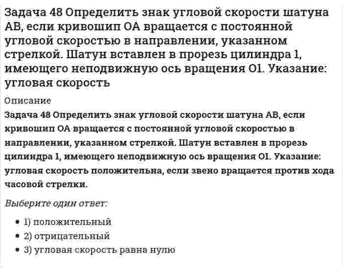     
          Описание
          Задача 48 Трёхшарнирная арка АВС загружена силой F. Какая из прямых L₁, L₂, L₃ или L₄ является линией действия реакции опоры С? Весом пренебречь. Выберите один ответ:a. 1) L₂b. 4) L₁c. 2) L₃d. 3) L₄  
            
            
            Задача 48 Трёхшарнирная арка АВС загружена силой . Какая из прямых L1, L2, L3 или L4 является линией действия реакции опоры С? Весом пренебречь. Задача 51 Определить знак угловой скорости шатуна АВ, если кривошип ОА вращается ускоренно в направлении, указанном стрелкой. Шатун вставлен в прорезь цилиндра 1, имеющего неподвижную ось вращения О1. Угол между кривошипом и шатуном равен 90о. Задача 53 Определить знак угловой скорости звена АВ в положении механизма, изображённом на рисунке. Звено ОА вращается в направлении, указанном стрелкой, замедленно. Угол между звеном ОА и звеном АВ равен 90 о. Звено АВ вставлено в прорезь цилиндра 1Задача 57 Определить знак угловой скорости звена АВ в положении механизма, изображённом на рисунке. Звено ОА вращается в направлении, указанном стрелкой, ускоренно. Угол между звеном ОА и звеном АВ равен 90 о. Звено АВ вставлено в прорезь цилиндра 1,Задача 5 Какому из силовых многоугольников соответствует равенство F₁ + F₂ + F₃ = F₄Задача 60 Определить знак угловой скорости звена АВ относительно звена ОА в положении механизма, изображённом на рисунке. Звено ОА вращается в направлении, указанном стрелкой, замедленно. Угол между звеном ОА и звеном АВ равен 90 о. Звено АВ Задача 65 В системе, изображенной на рисунке, катушка 3 может катиться по наклонной плоскость без скольжения. В какую сторону покатится катушка при опускании груза 1? Задача 38 Прямоугольник АВСD движется в своей плоскости так, что ускорения точек А и С параллельны и в некотором масштабе изображены на рисунке. Где находится мгновенный центр ускорений прямоугольника? Задача 3 Положение плоской фигуры, которая свободно перемещается в плоскости Oxy, вполне определяется заданием координат двух её точек А и В. Сколько среди координат этих точек независимых величин? Задача 41. Кривошип OA, вращающийся с угловой скоростью w вокруг неподвижной оси О, приводит в движение кулису АВ, вставленную в прорезь цилиндра С, имеющего неподвижную ось вращения О1. Разложите движение кулисы на два движения, связав подвижную Задача 42. Кривошип OA, вращающийся с угловой скоростью w вокруг неподвижной оси О, приводит в движение кулису АВ, вставленную в прорезь цилиндра С, имеющего неподвижную ось вращения О1. Какие из суждений, приведённых в списке ответов, правильные?Задача 43 Мгновенный центр ускорений колеса находится в точке Q. Как движется центр колеса? Задача 45 Определить, в каком случае невозможно равновесие балки АВ, загруженной силой . Весом балки и трением пренебречь. a) б) в) г)Задача 46 Кривошип ОА, вращающийся равномерно вокруг оси О, приводит в движение ползун В, движущийся по прямолинейным направляющим. Какая из точек А, В, С или М шатуна АМ имеет наибольшее по величине ускорение, если ОА = АВ? 