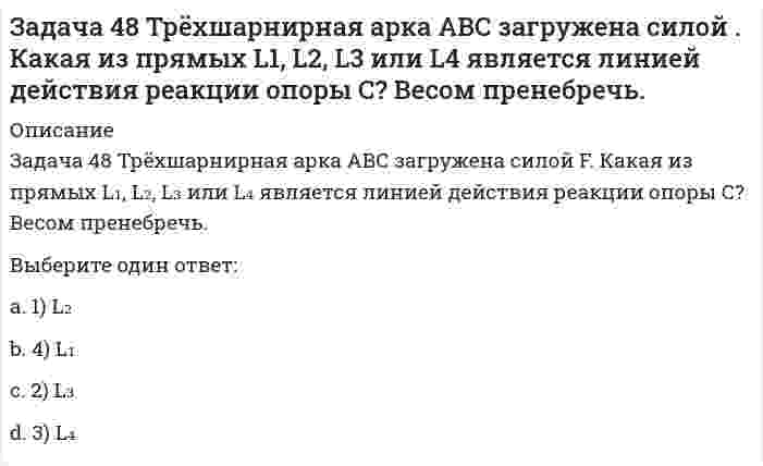     
          Описание
          Задача 51 Определить знак угловой скорости шатуна АВ, если кривошип ОА вращается ускоренно в направлении, указанном стрелкой. Шатун вставлен в прорезь цилиндра 1, имеющего неподвижную ось вращения О1. Угол между кривошипом и шатуном равен 90о. Указание: угловая скорость положительна, если звено вращается против хода часовой стрелки. Выберите один ответ:1) положительный2) отрицательный3) угловая скорость равна нулю  
            
            
            Задача 51 Определить знак угловой скорости шатуна АВ, если кривошип ОА вращается ускоренно в направлении, указанном стрелкой. Шатун вставлен в прорезь цилиндра 1, имеющего неподвижную ось вращения О1. Угол между кривошипом и шатуном равен 90о. Задача 53 Определить знак угловой скорости звена АВ в положении механизма, изображённом на рисунке. Звено ОА вращается в направлении, указанном стрелкой, замедленно. Угол между звеном ОА и звеном АВ равен 90 о. Звено АВ вставлено в прорезь цилиндра 1Задача 57 Определить знак угловой скорости звена АВ в положении механизма, изображённом на рисунке. Звено ОА вращается в направлении, указанном стрелкой, ускоренно. Угол между звеном ОА и звеном АВ равен 90 о. Звено АВ вставлено в прорезь цилиндра 1,Задача 5 Какому из силовых многоугольников соответствует равенство F₁ + F₂ + F₃ = F₄Задача 60 Определить знак угловой скорости звена АВ относительно звена ОА в положении механизма, изображённом на рисунке. Звено ОА вращается в направлении, указанном стрелкой, замедленно. Угол между звеном ОА и звеном АВ равен 90 о. Звено АВ Задача 65 В системе, изображенной на рисунке, катушка 3 может катиться по наклонной плоскость без скольжения. В какую сторону покатится катушка при опускании груза 1? Задача 7 Укажите корректное продолжение: Условия равновесия абсолютно твёрдого тела некоторой формы и размеров, находящегося под действием некоторой системы сил, являются ...Задача 3 Положение плоской фигуры, которая свободно перемещается в плоскости Oxy, вполне определяется заданием координат двух её точек А и В. Сколько среди координат этих точек независимых величин? Задача 41. Кривошип OA, вращающийся с угловой скоростью w вокруг неподвижной оси О, приводит в движение кулису АВ, вставленную в прорезь цилиндра С, имеющего неподвижную ось вращения О1. Разложите движение кулисы на два движения, связав подвижную Задача 42. Кривошип OA, вращающийся с угловой скоростью w вокруг неподвижной оси О, приводит в движение кулису АВ, вставленную в прорезь цилиндра С, имеющего неподвижную ось вращения О1. Какие из суждений, приведённых в списке ответов, правильные?Задача 43 Мгновенный центр ускорений колеса находится в точке Q. Как движется центр колеса? Задача 45 Определить, в каком случае невозможно равновесие балки АВ, загруженной силой . Весом балки и трением пренебречь. a) б) в) г)Задача 46 Кривошип ОА, вращающийся равномерно вокруг оси О, приводит в движение ползун В, движущийся по прямолинейным направляющим. Какая из точек А, В, С или М шатуна АМ имеет наибольшее по величине ускорение, если ОА = АВ? Задача 48 Определить знак угловой скорости шатуна АВ, если кривошип ОА вращается с постоянной угловой скоростью в направлении, указанном стрелкой. Шатун вставлен в прорезь цилиндра 1, имеющего неподвижную ось вращения О1. Указание: угловая скорость 