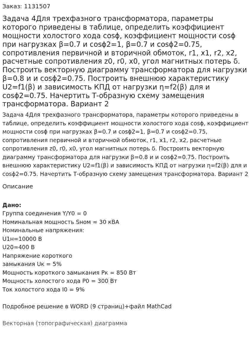 Задача 4Для трехфазного трансформатора, параметры которого приведены в таблице, определить коэффициент мощности холостого хода cosϕ, коэффициент мощности cosϕ при нагрузках β=0.7 и cosϕ2=1,  β=0.7 и cosϕ2=0.75, сопротивления первичной и вторичной обмоток, r1, x1, r2, x2, расчетные сопротивления z0, r0, x0, угол магнитных потерь δ. Построить векторную диаграмму трансформатора для нагрузки β=0.8 и и cosϕ2=0.75. Построить внешнюю характеристику U2=f1(β) и зависимость КПД от нагрузки η=f2(β) для и cosϕ2=0.75. Начертить Т-образную схему замещения трансформатора. Вариант 2 
