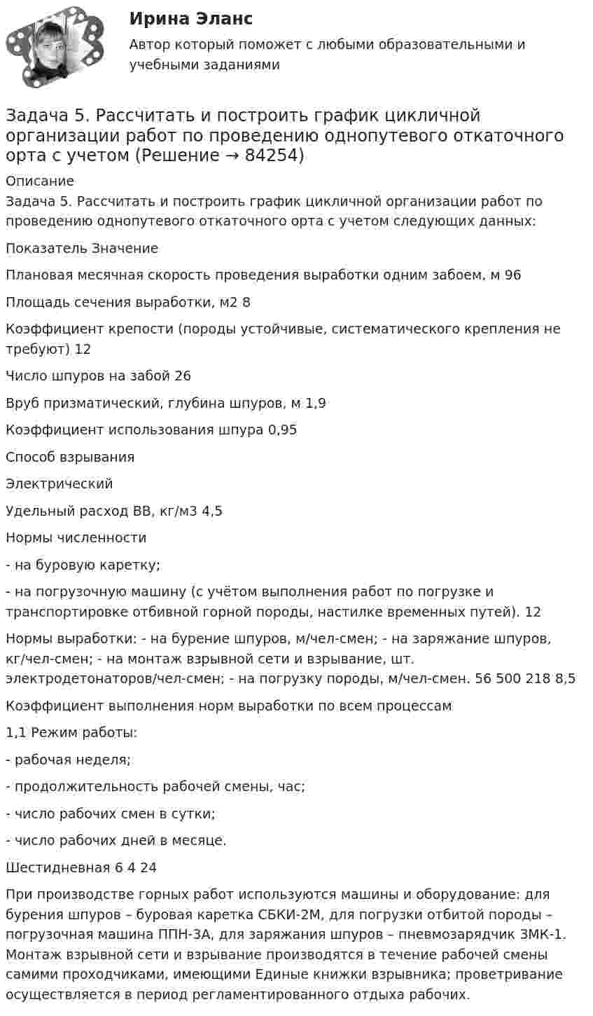     
            Описание
            	Задача 5. Рассчитать и построить график цикличной организации работ по проведению однопутевого откаточного орта с учетом следующих данных:   Показатель Значение   Плановая месячная скорость проведения выработки одним забоем, м 96   Площадь сечения выработки, м2 8   Коэффициент крепости (породы устойчивые, систематического крепления не требуют) 12   Число шпуров на забой 26   Вруб призматический, глубина шпуров, м 1,9   Коэффициент использования шпура 0,95   Способ взрывания Электрический   Удельный расход ВВ, кг/м3 4,5   Нормы численности - на буровую каретку; - на погрузочную машину (с учётом выполнения работ по погрузке и транспортировке отбивной горной породы, настилке временных путей).  12   Нормы выработки: - на бурение шпуров, м/чел-смен; - на заряжание шпуров, кг/чел-смен; - на монтаж взрывной сети и взрывание, шт. электродетонаторов/чел-смен; - на погрузку породы, м/чел-смен.  56 500 218 8,5   Коэффициент выполнения норм выработки по всем процессам 1,1   Режим работы: - рабочая неделя; - продолжительность рабочей смены, час; - число рабочих смен в сутки; - число рабочих дней в месяце.   Шестидневная 6 4 24        	 	При производстве горных работ используются машины и оборудование: для бурения шпуров – буровая каретка СБКИ-2М, для погрузки отбитой породы – погрузочная машина ППН-3А, для заряжания шпуров – пневмозарядчик ЗМК-1. Монтаж взрывной сети и взрывание производятся в течение рабочей смены самими проходчиками, имеющими Единые книжки взрывника; проветривание осуществляется в период регламентированного отдыха рабочих.    
            
            
            Задача 5. Рассчет ступенчатого вала на кручение Вариант 6Задача 5. Рассчитать и построить график цикличной организации работ по проведению однопутевого откаточного орта с учетомЗадача 5. Расчет на прочность ступенчатого стержня при растяжении-сжатии. Вариант2Задача 5. Расчет фланцевого соединения фонтанной арматуры.  	Рассчитать на прочность фланцевое соединение фонтанной арматуры, подобранной в задаче 4, с указанием необходимого количества шпилек.  Вариант 5Задача 5. Решить дифференциальное уравнение при нулевых начальных условиях:Задача 5-С.Пространственная система произвольно расположенных сил. Вариант 1 Задача 5-С.Пространственная система произвольно расположенных сил. Вариант 24Задача 5 Имеется следующий ряд распределения телеграмм, принятых отделением связи, по числу слов. распределение телеграмм по числу слов Число слов 12 13 14 15 16 17 18 Итого Число телеграмм 18 22 34 26 20 13 7 140 Рассчитайте абсолютные и относительные показатели вариации числа слов в телеграммах.Задача 5. Какую доходность за 4 года получит инвестор, если положит 1 миллион рублей на депозит со сложным начислением процента при годовой ставке доходности равной 6,5%? Задача 5 Кривошип ОА, вращающийся с постоянной угловой скоростью вокруг оси О, приводит в движение ползун В спомощью шатуна АВ. Точка А - полюс. Многоугольник ускорений, построенный для точки В, приведён на рисунке. Какойиз векторов отмечен цифрой 4Задача 5 (про театр)Задача 5. Рассчет круглого вала Вариант 5Задача 5. Рассчет круглого вала Вариант 6Задача 5. Рассчет неразрезной балки с помощью уравнения трех моментов. Вариант 189