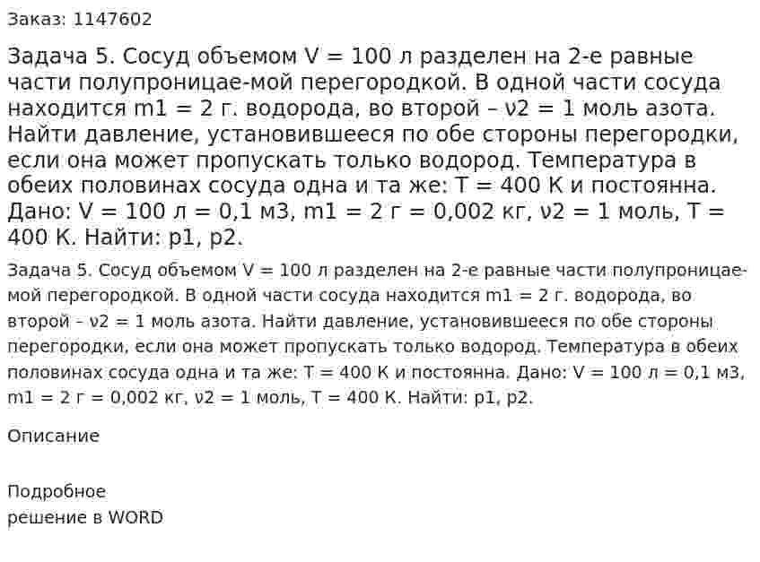 Задача 5. Сосуд объемом V = 100 л разделен на 2-е равные части полупроницае-мой перегородкой. В одной части сосуда находится m1 = 2 г. водорода, во второй –  ν2 = 1 моль азота. Найти давление, установившееся по обе стороны перегородки, если она может пропускать только водород. Температура в обеих половинах сосуда одна и та же: Т = 400 К и постоянна. Дано: V = 100 л = 0,1 м3, m1 = 2 г = 0,002 кг, ν2 = 1 моль, Т = 400 К. Найти: p1, p2. 